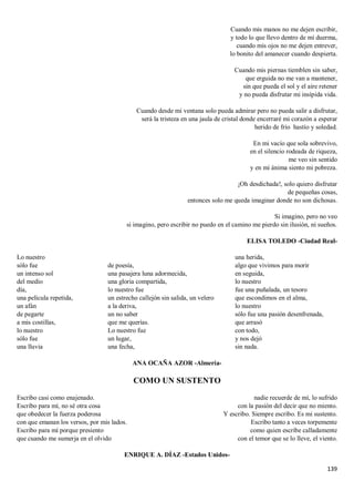 139
Cuando mis manos no me dejen escribir,
y todo lo que llevo dentro de mí duerma,
cuando mis ojos no me dejen entrever,
lo bonito del amanecer cuando despierta.
Cuando mis piernas tiemblen sin saber,
que erguida no me van a mantener,
sin que pueda el sol y el aire retener
y no pueda disfrutar mi insípida vida.
Cuando desde mi ventana solo pueda admirar pero no pueda salir a disfrutar,
será la tristeza en una jaula de cristal donde encerraré mi corazón a esperar
herido de frío hastío y soledad.
En mi vacío que sola sobrevivo,
en el silencio rodeada de riqueza,
me veo sin sentido
y en mi ánima siento mi pobreza.
¡Oh desdichada!, solo quiero disfrutar
de pequeñas cosas,
entonces solo me queda imaginar donde no son dichosas.
Si imagino, pero no veo
si imagino, pero escribir no puedo en el camino me pierdo sin ilusión, ni sueños.
ELISA TOLEDO -Ciudad Real-
Lo nuestro
sólo fue
un intenso sol
del medio
día,
una película repetida,
un afán
de pegarte
a mis costillas,
lo nuestro
sólo fue
una lluvia
de poesía,
una pasajera luna adormecida,
una gloria compartida,
lo nuestro fue
un estrecho callejón sin salida, un velero
a la deriva,
un no saber
que me querías.
Lo nuestro fue
un lugar,
una fecha,
una herida,
algo que vivimos para morir
en seguida,
lo nuestro
fue una puñalada, un tesoro
que escondimos en el alma,
lo nuestro
sólo fue una pasión desenfrenada,
que arrasó
con todo,
y nos dejó
sin nada.
ANA OCAÑA AZOR -Almería-
COMO UN SUSTENTO
Escribo casi como enajenado.
Escribo para mí, no sé otra cosa
que obedecer la fuerza poderosa
con que emanan los versos, por mis lados.
Escribo para mí porque presiento
que cuando me sumerja en el olvido
nadie recuerde de mí, lo sufrido
con la pasión del decir que no miento.
Y escribo. Siempre escribo. Es mi sustento.
Escribo tanto a veces torpemente
como quien escribe calladamente
con el temor que se lo lleve, el viento.
ENRIQUE A. DÍAZ -Estados Unidos-
 
