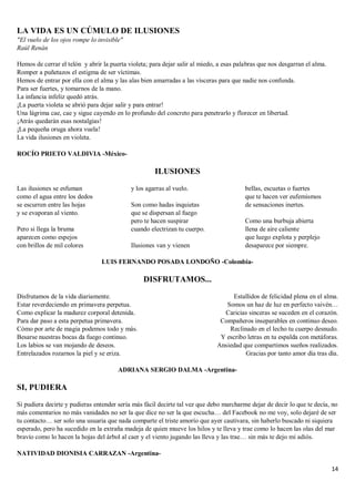14
LA VIDA ES UN CÚMULO DE ILUSIONES
"El vuelo de los ojos rompe lo invisible"
Raúl Renán
Hemos de cerrar el telón y abrir la puerta violeta; para dejar salir al miedo, a esas palabras que nos desgarran el alma.
Romper a puñetazos el estigma de ser víctimas.
Hemos de entrar por ella con el alma y las alas bien amarradas a las vísceras para que nadie nos confunda.
Para ser fuertes, y tomarnos de la mano.
La infancia infeliz quedó atrás.
¡La puerta violeta se abrió para dejar salir y para entrar!
Una lágrima cae, cae y sigue cayendo en lo profundo del concreto para penetrarlo y florecer en libertad.
¡Atrás quedarán esas nostalgias!
¡La pequeña oruga ahora vuela!
La vida ilusiones en violeta.
ROCÍO PRIETO VALDIVIA -México-
ILUSIONES
Las ilusiones se esfuman
como el agua entre los dedos
se escurren entre las hojas
y se evaporan al viento.
Pero si llega la bruma
aparecen como espejos
con brillos de mil colores
y los agarras al vuelo.
Son como hadas inquietas
que se dispersan al fuego
pero te hacen suspirar
cuando electrizan tu cuerpo.
Ilusiones van y vienen
bellas, escuetas o fuertes
que te hacen ver eufemismos
de sensaciones inertes.
Como una burbuja abierta
llena de aire caliente
que luego explota y perplejo
desaparece por siempre.
LUIS FERNANDO POSADA LONDOÑO -Colombia-
DISFRUTAMOS...
Disfrutamos de la vida diariamente.
Estar reverdeciendo en primavera perpetua.
Como explicar la madurez corporal detenida.
Para dar paso a esta perpetua primavera.
Cómo por arte de magia podemos todo y más.
Besarse nuestras bocas da fuego continuo.
Los labios se van mojando de deseos.
Entrelazados rozarnos la piel y se eriza.
Estallidos de felicidad plena en el alma.
Somos un haz de luz en perfecto vaivén…
Caricias sinceras se suceden en el corazón.
Compañeros inseparables en continuo deseo.
Reclinado en el lecho tu cuerpo desnudo.
Y escribo letras en tu espalda con metáforas.
Ansiedad que compartimos sueños realizados.
Gracias por tanto amor día tras día.
ADRIANA SERGIO DALMA -Argentina-
SI, PUDIERA
Si pudiera decirte y pudieras entender sería más fácil decirte tal vez que debo marcharme dejar de decir lo que te decía, no
más comentarios no más vanidades no ser la que dice no ser la que escucha… del Facebook no me voy, solo dejaré de ser
tu contacto… ser solo una usuaria que nada comparte el triste amorío que ayer cautivara, sin haberlo buscado ni siquiera
esperado, pero ha sucedido en la extraña madeja de quien mueve los hilos y te lleva y trae como lo hacen las olas del mar
bravío como lo hacen la hojas del árbol al caer y el viento jugando las lleva y las trae… sin más te dejo mi adiós.
NATIVIDAD DIONISIA CARRAZAN -Argentina-
 
