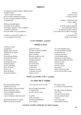 147
ORIGEN
El cuerpo que escribe transige y adultera formas
alumbra la nada
- que lo es todo si se nombra -
que lo es todo si mantela las causas,
las vías, el tiempo inmaduro de labrar
la comprensión.
Mientras la otredad ignora
los pasillos de las sombras,
una castiga, compite y vuelve a mantelar
a violentar la desnudez
de lo que estaba y era sin nombrarse.
Lo motriz se escapa de la sangre y va,
y va a conjugarse con el aire
no busca
se desliza y toca
y si toca se detiene
entonces, se demora y duda
- hurga y duda -.
Allí
es donde surgen las palabras
en la nada desde el hueco
en un plasma genital in-ubicuo
en la cumbre de un orgasmo atemporal.
Allí,
en el intersticio es
donde se nace poeta.
LAURA ORORBIA -Argentina-
NIÑEZ Y PAZ
Al florecer el alba
se despiertan,
ángeles, niños, jóvenes
extendiendo sus manos
gloriosas,
como palomas blancas,
de perdón, de canción
de exultación.
Construyendo la paz,
haciendo camino
hacia la eternidad,
que es un deseo
de hoy y ya,
juntos de fuentes
de espejos dorados y
cantos fervientes.
No turbe, el aliento de adulto
quédense pegados
junto a nosotros.
Que nos asombre la vida
en cada respiro, sea
llamado de justicia,
proclamemos,
por los derechos
conseguimos
y otros más…
Toquemos los soles
Cantemos con trinos
fuertes y suaves
que viene llegando la paz,
con sed incansable rogando
en cada primavera
armemos caravanas y
si existe alguna grieta
brinquemos en mil piruetas,
como saben ustedes, mis niños
alcanzar el cielo,
con esa mirada
sencilla y sincera
que guarda,
todo el misterio de vida
en tan solo una bella sonrisa.
MARÍA ALEJANDRA ÁVILA -Argentina-
YA ERA MUY TARDE
Hoy quería pedirte perdón,
regalarte unas rosas,
decirte cuanto te ama mi corazón.
Quería contarte las veces
que me arrepentí de gritarte,
y causarte dolor,
y que en adelante te daré solo amor.
Quería decirte cuanto te necesité
decirte que jamás encontraré
un ser que ama, un ser tan fiel.
Hoy te busqué inútilmente…
Y le pedí a Dios
tan solo volver a verte…
Y así fue
al fin te encontré,
dormida profundamente,
y por siempre,
fría como el hielo
y yo, lleno de arrepentimiento.
De nada servían mis palabras
ni las flores,
ni lo que tenía por dentro,
era muy tarde para decir
te quiero,
ya era muy tarde
porque habías muerto…
ANGÉLICA MARÍA ANDRADE ÁLVAREZ -Ecuador-
 