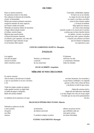 165
OLVIDO
Flaca es nuestra memoria.
No queremos echar la vista atrás.
Nos saltamos la historia de la familia,
el país, la humanidad.
Desde que nuestros primeros ancestros
surgieron mutados de otras especies,
nos hemos estado moviendo.
Nómadas en nuestros afanes de encontrar
el lugar idóneo donde asentar
el trabajo, nuestro hogar.
Mejoras para nuestra prole,
el desenvolvimiento material,
el cultural y por supuesto, con todo ello
el espiritual; logro máximo al que
el ser humano debe aspirar.
Concordia, solidaridad, empatía.
El nuevo no es un extraño.
La mujer de otro tono de piel
va a parir a sus hijos con dolor,
como lo hizo nuestra madre,
y lo haces tú también.
Deja aparte los temores,
no viene como enemigo
sonríele cuando te lo cruces por el camino,
y piensa que no hace muchos lustros
tus padres, vecinos, tus primos
tuvieron que salir a países extraños
a buscar con esfuerzo un futuro
que les llenara la despensa
con esperanza y pan.
CONCHA GOROSTIZA DAPENA -Mazagón-
ÁNGELES
Los ángeles
con alas de papel
surcan el camino
sobre remolinos azules
Sonríen y se balancean
a merced
de sus emociones
El glamour
atraviesa sus alas
y comienzan a iluminar
todas las miradas.
JULIO ALMIRÓN -Argentina-
MÍRAME SI NOS CRUZAMOS
Si sonríes sonreiré.
Alza la mano y devuélveme el saludo
y que te vaya bonito si no nos volvemos
a ver.
Todas las etapas ocupan un espacio,
todas quedan escritas en algún lado
no hablo de papel y bolígrafo,
hablo del camino andado.
La ludoteca de la memoria es lo que
nos hace humanos, los recuerdos y
lo que hemos cambiado o no repetido
gracias a ellos, bien a base de flores
o de plomo es todo lo que somos.
Algún día seremos polvo.
Algún día nos habremos marchado
y no hay ningún otro sitio en el que seguir
viviendo que no sea en los pensamientos
de otro.
FRANCISCO PIÑERO FRUCTUOSO -Murcia-
Sobrarão as palavras um dia
e será a poesia
um gesto
um olhar
imersos
na harmonia
da música universal.
E encherá a alegria os peitos
abertos em preces de luz
que embalam cada ser,
num gesto sereno
de eterna felicidade.
FÁTIMA NASCIMENTO -Portugal-
 