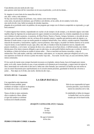 172
Cuan distinta será esta noche de año viejo
para quienes están lejos del lar venezolano en mi casa en particular, y en la de los demás…
Si, imagino el correr lento de las manecillas del reloj
uno, diez, veinte y más minutos…
No hay una mezcla mágica de perfumes, risas, música como otrora tiempos,
como antes, me percato de antemano, que el bullicio será distinto, en las calles, de mi ciudad y la de otros
esta noche de año viejo, habrá un amasijo de miradas inquietas,
plagadas de un profundo sentir sin palabras, de una pregunta que rompe con el silencio compartido no expresado ¿y a qué
hora cenamos?
Y saltará alguien bien valiente, respondiendo sin vacilar a la de siempre a la de siempre, y sin disimulo alguno verá rodar
mejillas abajo las lágrimas de su mamá quien de seguro simulará un estornudo, pero los cristales empañados de sus lentes
son evidentes al sentir ausencias, si ausencias, de Hijos Nietos, Nueros y Nueras, Amigos, hermanos, y otra pila de seres
queridos, que se han marchado a otro lar, en busca de la ansiada ventura, o aquellos que partieron antes de repente y ya
duermen el sueño eterno, es que esa noche guarda en cualquier latitud bulla, risas, música, comida exquisita, fraternidad,
emoción de encuentro y reencuentros, regalos y nuevas promesas, tiene magia y un poder sin límites reunirse en la casona
vieja de mamá, es una tradición sin par, aquí, allá y más allá, se inunda el alma de propósitos nuevos, dejando atrás
pesares sinsabores, y en la mano un manojo de doce uvas, cada una con un buen deseo, sí definitivamente, una velada
distinta pues el lar entero renuncia obligado a que en cada mesa, en cada pueblo habrán muchos que se echen de menos y
las hallacas, el dulce de lechosa no tendrá el mismo sabor… Pues se mezclará con buenos recuerdos, y algo de
melancolías. Pero cada madre, cada hijo, cada hermano, cada esposo, en su mayoría, optan por refugiarse en la fe y con
una esperanza sin límite de volverse a juntar otra noche vieja más… Esa noche de año viejo, en casa será distinta, habrá
menos comensales.
El rico sazón de mamá como siempre haciendo travesuras en el paladar, música buena, luces de bengala pero menos
gente, en la calle, menos familia en casa, sé que animados en la distancia por la tecnología, y seguro antes de repicar la
doce, anunciando sin vuelta atrás el año nuevo, habrá una video llamada, que conectará a la familia que esta noche en
casa no estará físicamente pero espiritualmente en el corazón estarán presentes, guardando la ilusión de volvernos a
juntar… Para dejar en el olvido, esta noche distinta de año viejo…
SUSANA RIVAS -Venezuela-
LA GRAN BATALLA
Con seguridad tu más importante
batalla la tienes perdida, ganar
combates en tiempo o espacio es desgranar,
las lindes de tu estar y ser andante.
Nunca olvides tu meta caminante,
ella te conducirá a Ítaca, allanar
el rigor del sendero es amilanar
la dureza de la batalla actuante.
Sólo tú eres responsable de lograr
victorias parciales, cuyos honores
nutren los utensilios de la vida.
Es indubitable el deber de integrar
la batalla final, con los actores
usuales que sirven laurel ácida.
JOAQUÍN CASTILLO BLANCO -Valencia-
El agua
la roca
el estanque.
He aquí el misterio
de las olas.
PEDRO CONRADO CUDRIZ -Colombia-
 