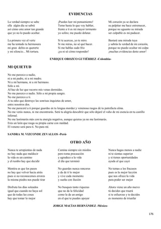 176
EVIDENCIAS
La verdad siempre se sabe
ella algún día se sabrá
así cómo este amor tan grande
que yo no lo puedo ocultar.
La primera vez al verte
me ha tentado tu hermosura
mi gran delito es quererte
y mi silencio... Mi tortura.
¡Puedes leer mi pensamiento!
Temo hasta lo que voy hablar,
frente a ti es mi mayor tormento
yo solito; me puedo delatar.
Si te acercas, yo te miro.
Si me miras, no sé qué hacer.
Si me hablas sudo frío
¡ya ni sé cómo responder!
Mi corazón ya se declara
su palpitar me hace estremecer,
porque no aguanto su mirada
ser culpable es mi padecer.
Bastará una mirada tuya
y sabrás la verdad de mi corazón,
porque no puedo ocultar mi culpa
¡muchas evidencias deste amor!
ENRIQUE OROZCO GUTIÉRREZ -Colombia-
MI QUIETUD
No me parezco a nadie,
ni a mi padre, ni a mi madre.
Ni a mi hermana, ni a mi hermano.
Sólo a mí.
Al haz de luz que recorre mis venas dormidas.
No me parezco a nadie. Sólo a mi propia sangre.
No me parezco a ti.
A tu odio que destruye las sonrisas inquietas de amor,
entre nosotros dos.
No me pareceré a ti porque guardas en tu lengua mordaz y venenosa rasgos de tu putrefacta alma.
No me verás nunca, ni me encontrarás. Será tu alegría descubrir que sólo dejaré el vaho de mi esencia en tu castillo
infernal.
No me lastimarás más con tu energía negativa, aunque quieras ya no me lastimarás.
Eres un león que rasga su propia carne con maldad.
El veneno será para ti. No para mí.
SANDRA M. VIZCONDE ZEVALLOS -Perú-
OTRO AÑO
Nunca te arrepientas de nada
no hay nada que maldecir
la vida es un camino
y el rumbo hay que decidir
Mentira es que los pasos
no hay que volver hacia atrás
pues si no reconocemos errores
la misma piedra nos puede tirar
Disfruta los días soleados
igual que cuando no haya sol
que de todas las cosas
hay que tomar lo mejor
Camina siempre sin miedos
pero toma precaución
y agradece a la vida
el día que terminó
No guardes nunca rencores
y da de ti lo mejor
y vive cada momento
y sueña con ilusión
No busques tanto riquezas
que no da la felicidad
como la da un amigo
en el que te puedes apoyar
Nunca hagas menos a nadie
ni te sientas superior
y si tienes oportunidades
ayuda al que cayó
No temas a los fracasos
pues es la mejor lección
que nos ofrece la vida
para poder ser mejor
Ahora viene un año nuevo
tú decides que traerá
si te esfuerzas y te decides
es momento de triunfar
JORGE MACÍAS HERNÁNDEZ -México-
 