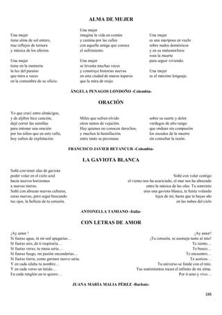 188
ALMA DE MUJER
Una mujer
tiene alma de sol entero,
trae reflejos de ternura
y música de los afectos.
Una mujer
tiene en la memoria
la luz del paraíso
que mira a veces
en la costumbre de su oficio.
Una mujer
imagina la vida en común
y camina por las calles
con aquella amiga que conoce
el sufrimiento.
Una mujer
se levanta muchas veces
y construye historias nuevas
en esta ciudad de muros ásperos
que la mira de reojo.
Una mujer
es una mariposa en vuelo
sobre nudos domésticos
y en su metamorfosis
roza la muerte
para seguir viviendo.
Una mujer
es el máximo lenguaje.
ÁNGELA PENAGOS LONDOÑO -Colombia-
ORACIÓN
Yo que crecí entre almácigos,
y de aljibes hice canción,
dejé correr las semillas
para entonar una oración
por los niños que en este valle,
hoy sufren de explotación.
Miles que sufren olvido
otros tantos de vejación.
Hay quienes no conocen derechos,
y muchos la humillación.
entre tanto se pavonean
sobre su suerte y dolor
verdugos de alto rango
que ondean sin compasión
los escudos de la muerte
sin consultar la razón.
FRANCISCO JAVIER BETANCUR -Colombia-
LA GAVIOTA BLANCA
Soñé con tener alas de gaviota
poder volar en el cielo azul
hacia nuevos horizontes
a nuevas tierras.
Soñé con abrazar nuevas culturas,
caras nuevas, pero seguí buscando
tus ojos, la belleza de tu corazón.
Soñé con volar contigo
el viento nos ha acariciado, el mar nos ha abrazado
entre la música de las olas. Tu sonreíste
eras una gaviota blanca, te fuiste volando
lejos de mí, hasta que te hayas ido
en las nubes del cielo
ANTONELLA TAMIANO -Italia-
CON LETRAS DE AMOR
¡Ay amor !
Si fueras agua, tú mi sed apagarías…
Si fueras aire, de ti respiraría…
Si fueras verso, tu musa seria…
Si fueras fuego, mi pasión encenderías…
Si fueras tierra, como germen nuevo sería.
Y en cada silaba tu nombre…
Y en cada verso un latido…
En cada renglón un te quiero…
¡Ay amor!
¡Tu corazón, se asemeja tanto al mío!
Te siento…
Te busco…
Te encuentro…
Te acercas…
Tu universo se funde con el mío.
Tus sentimientos tocan el infinito de mi alma.
Por ti amo y vivo…
JUANA MARÍA MALIA PÉREZ -Barbate-
 