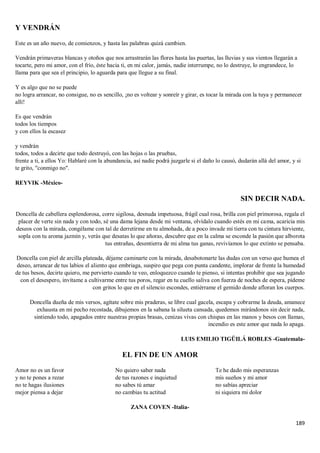 189
Y VENDRÁN
Este es un año nuevo, de comienzos, y hasta las palabras quizá cambien.
Vendrán primaveras blancas y otoños que nos arrastrarán las flores hasta las puertas, las lluvias y sus vientos llegarán a
tocarte, pero mi amor, con el frío, éste hacia ti, en mi calor, jamás, nadie interrumpe, no lo destruye, lo engrandece, lo
llama para que sea el principio, lo aguarda para que llegue a su final.
Y es algo que no se puede
no logra arrancar, no consigue, no es sencillo, ¡no es voltear y sonreír y girar, es tocar la mirada con la tuya y permanecer
allí!
Es que vendrán
todos los tiempos
y con ellos la escasez
y vendrán
todos, todos a decirte que todo destruyó, con las hojas o las pruebas,
frente a ti, a ellos Yo: Hablaré con la abundancia, así nadie podrá juzgarle si el daño lo causó, dudarán allá del amor, y si
te grito, "conmigo no".
REYVIK -México-
SIN DECIR NADA.
Doncella de cabellera esplendorosa, corre sigilosa, desnuda impetuosa, frágil cual rosa, brilla con piel primorosa, regala el
placer de verte sin nada y con todo, sé una dama lejana desde mi ventana, olvídalo cuando estés en mi cama, acaricia mis
deseos con la mirada, congélame con tal de derretirme en tu almohada, de a poco invade mi tierra con tu cintura hirviente,
sopla con tu aroma jazmín y, verás que desatas lo que añoras, descubre que en la calma se esconde la pasión que alborota
tus entrañas, desentierra de mi alma tus ganas, revivíamos lo que extinto se pensaba.
Doncella con piel de arcilla plateada, déjame caminarte con la mirada, desabotonarte las dudas con un verso que humea el
deseo, arrancar de tus labios el aliento que embriaga, suspiro que pega con punta candente, implorar de frente la humedad
de tus besos, decirte quiero, me pervierto cuando te veo, enloquezco cuando te pienso, si intentas prohibir que sea jugando
con el desespero, invítame a cultivarme entre tus poros, regar en tu cuello saliva con fuerza de noches de espera, pídeme
con gritos lo que en el silencio escondes, entiérrame el gemido donde afloran los cuerpos.
Doncella dueña de mis versos, agítate sobre mis praderas, se libre cual gacela, escapa y cobrarme la deuda, amanece
exhausta en mi pecho recostada, dibujemos en la sabana la silueta cansada, quedemos mirándonos sin decir nada,
sintiendo todo, apagados entre nuestras propias brasas, cenizas vivas con chispas en las manos y besos con llamas,
incendio es este amor que nada lo apaga.
LUIS EMILIO TIGÜILÁ ROBLES -Guatemala-
EL FIN DE UN AMOR
Amor no es un favor
y no te pones a rezar
no te hagas ilusiones
mejor piensa a dejar
No quiero saber nada
de tus razones e inquietud
no sabes tú amar
no cambias tu actitud
Te he dado mis esperanzas
mis sueños y mi amor
no sabías apreciar
ni siquiera mi dolor
ZANA COVEN -Italia-
 
