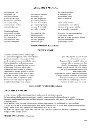 198
AYER, HOY Y MAÑANA
Por cosas de la vida
no pudo ser ayer,
son cosas que pasan
y nunca han de volver.
Fueron cosas que fueron
sin poderse detener,
son cosas que se sueñan:
son sueños del ayer.
Son cosas de la vida
imposibles de entender,
puede ser que el presente
las traigas del ayer;
son cosas que la gente
no puede comprender.
Son cosas que regresan
huyendo del ayer;
son cosas del presente
que vuelven por volver,
son cosas de un mañana
que vive en un presente,
son cosas de un pasado
que vuelve a renacer.
Son cosas de la vida,
difícil de entender,
son luces del pasado
que solas apagaron
las luces del ayer.
Hay cosas del presente:
de la mañana el día
pacientemente espera
del sol su amanecer.
Será la luz del mañana
lo que apague las luces del ayer:
son cosas de la vida muy extrañas
que no se pueden comprender.
Dejemos el ayer y comencemos hoy
a vivir nuestro mañana.
Son cosas de la vida que pueden suceder,
son cosas que se sueñan
¡y vuelven por volver!
LORENZO MARTIN -Estados Unidos-
PRIMER AMOR
Tú tenías los cabellos dorados como el trigo.
Yo tenía la mirada perdida por los surcos abiertos,
por los arados campos peinados por el viento
donde arraigaban sueños y languidecían ocasos.
Crecían las palabras, sembraban esperanza
al encenderse la aurora en los pinos cercanos,
al derramarse el día en tu pelo de trigo,
al apoyarse el sol levemente en tu espalda.
Maduraban las palabras, granaba su sentido,
en tus labios de niña ya eran fruto los besos
y anidaba, aún niños, un temblor en los míos.
No acertaba a decir ni siquiera “te quiero”,
tampoco hacía falta porque el trigo crecía
y bajaba lentamente por el río la tarde,
y las nubes dejaban una gota de azul
en los campos de mayo.
Copiamos el amor cuando la primavera
ponía sus nidos en las ramas más altas
y bajo los aleros colgaban golondrinas
con sus besos de barro la vida en su retorno
y una larga cigüeña alzaba nuestros ojos
a los mudos tejados.
Copiamos para luego el amor que hoy sustenta
la sangre restañada, las heridas que el tiempo
dicen que cicatriza y oculta sin remedio
con su costra reseca de arrugas y tristezas.
Copiamos el amor y nació este poema.
JESÚS ANDRÉS PICO REBOLLO -Sabadell-
AYER POR LA NOCHE
Ayer por la noche los besos fueron a parar a un cuadro de un río marrón con memoria.
En la mesa de anoche habían pelos negros entre los platos enmarcando un bombón con forma de corazón.
Las manos andaban anoche haciendo equilibrio, sostenían los aromas de los pelos negros y sus palabras sobre la mesa
repartiendo turrón.
Por la noche se estaba repitiendo y juntando esas palabras dispersas en el río, rehabilitando un cuadro profundo.
Ayer por la noche por un río marrón navegaban pelos negros, palabras dulces de turrón, pelos negros que se aprendían a
atar y a desatar en una mesa desplazándose como almadía en un río con olas.
Un disfraz con capucha negra comía, bebía y reía con todos y de todos "los boludos" presentes, se preguntaba y al mismo
tiempo escindía, ayer por la noche.
MIGUEL ÁNGEL ORTEGA -Pamplona-
 