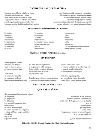 205
CANTO POR LAS QUE MARCHAN
Me gusta tu rebeldía de cabellos al viento
Me gusta cuando marchas y gritas
abajo los de arriba, arriba los de abajo
Me gustan tus frases de batallas aun perdidas
pero la esperanza fluye aun en todas ellas
Me gusta tu andar decidido de bandera triunfante
con el pecho erguido sin aun ser comandante
Me gustan tus pezones erguidos de emoción
al ver que inexorable la marcha avanza
y tu emoción te pierde los sentidos
Me gustas muchacha de veinte de treinta y de cuarenta
porque sabes decir no, porque sabes decir basta.
ALFREDO IVÁN NIÑO MALDONADO -Colombia-
Si te digo,
te miento.
Si te siento,
me confundo.
Si te entiendo,
soy cómplice.
Si te escucho,
no te veo.
Si te quiero,
es egoísmo.
Si te toco,
me reconozco.
Si me atrevo a osar amarte,
es que puedo decirte,
sentirte,
confundirme,
involucrarme,
verte,
tenerte,
compartirte,
asirte,
fusionarme,
y es allí donde de cada uno de dos,
comenzamos a ser uno...
MARCELO RAMTES PAMELLO -Argentina-
SIN DEMORA
Nobles párpados cierran
la noche... sin demora
cauto el silencio reposa
en los versos de mi boca.
Y un aroma
de lima dulce sucumbe
en esquinas y senderos,
hondos recuerdos del alma mía.
En tierra pensativa y húmeda
a los pies de un roble me senté.
Entre tréboles y espigas delgadas,
en sublime canto de grillos
un paraíso me robé.
Eran las horas veloces... serena lentitud,
y como las piezas de amores cantaban
recordé como tantas veces:
... como el azabache de tu pelo reía el sol.
... como la luna bordaba su luz
en nuestros labios un deliquio.
Melodiosa cigarra aquella,
que como lira al viento derramaba
cantos dulces y unía nuestras almas.
CRISTINA PINEDA PÉREZ -México-
QUE TAL MAÑANA
Hoy estoy en conflicto conmigo mismo,
yo del pasado
yo del presente
yo del futuro.
Las guerras brotan como setas,
cuellos rotos,
mi yo del pasado sangra,
mi yo del presente, está sangrando
y mi yo del futuro sangra también.
En mi hoy,
hoy en mí
rugen los cañones
cual interior de una montaña,
mientras continúan los terremotos,
arden sitios de fuego después de las batallas
y en mi
yo del pasado,
yo del presente,
yo del futuro,
los ganadores pasan y se van con laureles.
Y yo con una maldición.
¿Quién me sepultará mañana?
IBRAHIM HONJO -Canadá- Traducción: Alicia Minjarez Ramírez
 