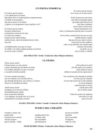 206
UN POEMA INMORTAL
Si te dicen que he muerto
y era amado para tu corazón,
algo dentro de ti se tornará grisáceo repentinamente.
La niebla en las pestañas,
una marca ceniza en los labios.
¿Alguna vez te preguntaste lo que significa vivir?
Si te dicen que he muerto,
mil peces multicolores
revolotearán a través de mis ojos
y la tierra me ocultará,
al igual que las malas hierbas;
mientras tanto, estaré elevándome hacia lo alto...
muy alto.
¿Verdaderamente crees que mi mano,
mi rodilla o mi cabeza mañana podrían convertirse
en raíz de sauce o hierba?
Si te dicen que he muerto,
no lo creas, no sé cómo morir.
Acabo de pasar por esta tierra,
para darte un pequeño guiño,
para dejar algo detrás de mí
cual marca ondeante;
por lo tanto no estés triste.
Quiero permanecer en ti,
tonto y extrañamente querido para tu corazón.
Por la noche, cuando eleves los ojos al cielo,
también dame un guiño,
deja que éste sea nuestro secreto.
A pesar de los días sombríos,
cada vez que percibas una estrella fugaz
sonrojar el horizonte,
recuerda: soy yo,
aún viviendo y volando.
AKI SMILJANIĆ -Serbia- Traducción Alicia Minjarez Ramírez.
LLAMADA
¡Pasos, pasos, pasos!
Cortinas grises, un solo camino
y hojas calcinadas por las llamas de otoño.
Las sombras desafían los ojos y la mente
y sucumbe la hierba amarilla.
Un nuevo mundo me espera,
una voz solitaria en la corriente del río,
una llamada del desierto, una canción y el ajetreo
fluyen en el torbellino de nubes.
Anhelo tersos lechos
arraigados en el universo infinito.
Irremediablemente atraído
hacia extensiones distantes
y sin embargo, me quedo solo en el vacío,
¡amurallado en mi propio corazón!
¿Está solitario el cielo?
¿No hay nadie en el sendero?
¿Está salado el océano
debido al aumento de las aspiraciones?
Una vereda tan solo ensancha la mirada.
Un solo rayo de voluntad.
A través del secreto de la vida cotidiana
el sol me despierta
cuando percibo el otoño,
cuando porto todo
por un futuro mejor.
Todos los arcoíris me imploran
convertirse en vida
¡para ser míos!
DANIEL PIXIADES -Serbia / Canadá- Traducción Alicia Minjarez Ramírez
PUERTA DEL CORAZÓN
Cuando te sientas sola
puedes abrir
la puerta de mi corazón.
Aún hay espacio
para la entrada – salida,
candelas para la luz.
¿Cuántas velas
hay encendidas
para deshacerse
de esta oscuridad?
Ignoraba
que la oscuridad
extinguiera
todas las velas.
FEJSË DEMIRI -Pristina- Traducción Alicia Minjarez Ramírez
 