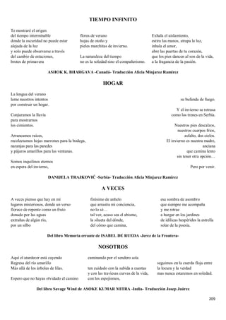 209
TIEMPO INFINITO
Te mostraré el origen
del tiempo interminable
donde la oscuridad no puede estar
alejada de la luz
y solo puede observarse a través
del cambio de estaciones,
brotes de primavera
flores de verano
hojas de otoño y
pieles marchitas de invierno.
La naturaleza del tiempo
no es la soledad sino el compañerismo.
Exhala el aislamiento,
estira las manos, atrapa la luz,
inhala el amor,
abre las puertas de tu corazón,
que los pies dancen al son de la vida,
a la fragancia de la pasión.
ASHOK K. BHARGAVA -Canadá- Traducción Alicia Minjarez Ramírez
HOGAR
La lengua del verano
lame nuestros intentos
por construir un hogar.
Conjuramos la lluvia
para mostrarnos
los cimientos.
Arrancamos raíces,
recolectamos hojas marrones para la bodega,
naranjas para las paredes
y pájaros amarillos para las ventanas.
Somos inquilinos eternos
en espera del invierno,
su bufanda de fuego.
Y el invierno se retrasa
como los trenes en Serbia.
Nuestros pies descalzos,
nuestros cuerpos fríos,
asfalto, dos cielos.
El invierno es nuestra madre,
anciana
que camina lento
sin tener otra opción…
Pero por venir.
DANIJELA TRAJKOVIĆ -Serbia- Traducción Alicia Minjarez Ramírez
A VECES
A veces pienso que hay en mí
lugares misteriosos, donde un verso
florece de repente como un fruto
donado por las aguas
extrañas de algún río,
por un silbo
finísimo de anhelo
que arrastra mi conciencia,
no lo sé…
tal vez, acaso sea el abismo,
la silueta del dónde,
del cómo que camina,
esa sombra de asombro
que siempre me acompaña
y me retrae
a hurgar en los jardines
de idílicas hespérides la estrella
solar de la poesía.
Del libro Memoria errante de ISABEL DE RUEDA -Jerez de la Frontera-
NOSOTROS
Aquí el atardecer está cayendo
Regresa del río amarillo
Más allá de los árboles de lilas.
Espero que no hayas olvidado el camino
caminando por el sendero sola
ten cuidado con la subida a cuestas
y con las traviesas curvas de la vida,
con los espejismos,
seguimos en la cuerda floja entre
la locura y la verdad
mas nunca estaremos en soledad.
Del libro Savage Wind de ASOKE KUMAR MITRA -India- Traducción Josep Juárez
 