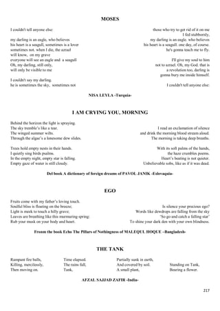 217
MOSES
I couldn't tell anyone else:
my darling is an eagle, who believes
his heart is a seagull, sometimes is a lover
sometimes not. when I die, the azrael
will know, on my grave
everyone will see an eagle and a seagull
Oh, my darling, still only,
will only be visible to me
I couldn't say my darling.
he is sometimes the sky, sometimes not
those who try to get rid of it on me
I fed stubbornly,
my darling is an eagle. who believes
his heart is a seagull. one day, of course.
he's gonna teach me to fly.
I'll give my soul to him
not to azrael. Oh, my God. that is
a revolution too, darling is
gonna bury me inside himself.
I couldn't tell anyone else:
NISA LEYLA -Turquía-
I AM CRYING YOU, MORNING
Behind the horizon the light is spraying.
The sky tremble’s like a tear.
The winged summer wilts.
Through the algae’s a lonesome dew slides.
Trees hold empty nests in their hands.
I quietly sing birds psalms.
In the empty night, empty star is falling.
Empty gaze of water is still cloudy.
I read an exclamation of silence
and drink the morning blood stream aloud.
The morning is taking deep breaths.
With its soft palms of the hands,
the haze crumbles poems.
Heart’s beating is not quieter.
Unbelievable sobs, like as if it was dead.
Del book A dictionary of foreign dreams of PAVOL JANIK -Eslovaquia-
EGO
Fruits come with my father’s loving touch.
Soulful bliss is floating on the breeze;
Light is meek to touch a hilly grave;
Leaves are breathing like this murmuring spring:
Rub your musk on your body and heart.
Is silence your precious ego?
Words like dewdrops are falling from the sky
‘So go and catch a falling star’
To shine your dark den with your own blindness.
Fronm the book Echo The Pillars of Nothingness of MALEQUL HOQUE –Bangladesh-
THE TANK
Rampant fire balls,
Killing, mercilessly,
Then moving on.
Time elapsed.
The rains fall,
Tank,
Partially sunk in earth,
And covered by soil.
A small plant,
Standing on Tank,
Bearing a flower.
AFZAL SAJJAD ZAFIR -India-
 