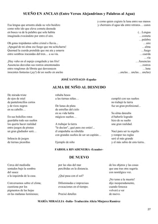 27
SUEÑO EN ANCLAS (Entre Versos Alejandrinos y Palabras al Agua)
Esa lengua que arrastra alada su velo huidizo
como niño ido que eleva cometa desnuda
en busca va de la palabra que sola habita
imaginada evocándote por entre el aire.
Oh gotas trepidantes sobre cristal o lluvia...
¡Apagad de mi alma ese fuego que me achicharra!
Quemad la cuerda prendida que me ata y amarra
entre sombras iracundas del tren… a su vía.
¡Hay vaho en el espejo congelado y tan frío!
Ausencias desvelan sus rostros amontonados
entre renglones de libreta que desvanecen
inocentes fantasías (¡ay!) de un sueño en anclas
y como quien cogiera la luna entre sus manos
y chorreara el agua ida entre retratos… canos
(…Lengua
…cometa
…palabra
…aire
…alma
…fuego
…cuerda
…vía
…Ausencias
…rostros
…luna
...anclas… anclas… anclas)
JOSÉ SANTIAGO -España-
ALMA DE NIÑO AL DESNUDO
De mirada triste
de ojos de miel
de pantaloncillos cortos
y de rizos negros
en su cabello…
En sus bolsillos rotos
guardaba todo sus sueños
los quería hacer realidad
entre juegos de piratas
un gran gladiador será…
Infancia de juegos
de tiernas picardías
robaba besos
a las tiernas niñas…
De lunas de plata
de estrellas del cielo
en su vida había
mágicos sueños…
A trabajar la tierra
"le decían", ¡qué para eso estás!...
él empuñaba su rebeldía
con grandes sueños de ser un capitán…
Ejemplo de niño
cumplió con sus sueños
no trabajó la tierra
fue un gran profesional...
Su alma danzaba
el haberlo logrado
hizo de su sueño
una gran realidad.
Nací para ser tu orgullo
y romper tus reglas
seré el más grande
y el más sabio de esta tierra..
FABIOLA RIVADENEIRA -Ecuador-
DE NUEVO
Cerca del mediodía
sentados bajo la sombra
del sauce
a la izquierda de la casa.
Conversamos sobre el clima;
cuestiona por los
pigmentos de las hojas
en las mañanas luminosas;
por las olas del mar
percibidas en la distancia.
¿Qué pasa con el sol?
Difuminadas e imprecisas
evocaciones en el tiempo.
Precisé detalles
de los objetos y las cosas
que una tras otra sugería.
con nostálgica voz.
¡No temo a la muerte!
dijo inesperadamente,
cuando fenezca
volveré a ver
de nuevo.
MARÍA MIRAGLIA -Italia- Traducción Alicia Minjarez Ramírez
 