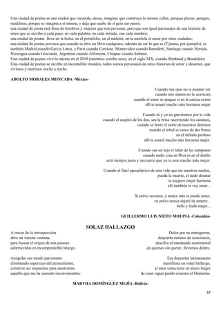 37
Una ciudad de poetas es una ciudad que recuerda, desea, imagina; que construye lo mismo calles, parques plazas, parques,
metáforas, porque se imagina a sí misma, y deja que sueño de sí guíe sus pasos;
una ciudad de poeta está llena de hombres y mujeres que son personas, pero que son igual personajes de una historia de
amor que se escribe a cada paso, en cada palabra, en cada mirada, con cada nombre;
una ciudad de poetas lleva en la bolsa, en el portafolio, en el maletín, en la mochila el amor por otras ciudades;
una ciudad de poetas provoca que cuando se abre un libro cualquiera, además de ser lo que es (Tijuana, por ejemplo), es
también Madrid cuando García Lorca, y París cuando Cortázar, Montevideo cuando Benedetti, Santiago cuando Neruda,
Nicaragua cuando Gioconda, Argentina cuando Alfonsina, Chiapas cuando Sabines.
Una ciudad de poetas vive lo mismo en el 2018 (mientras escribo esto), en el siglo XIX, cuando Rimbaud y Baudelaire
Una ciudad de poetas se escribe en incontables mundos, todos somos personajes de estas historias de amor y desamor, que
vivimos y morimos noche a noche.
ADOLFO MORALES MONCADA -México-
Cuando mis ojos no te puedan ver
cuando mis manos no te acaricien
cuando el amor se apague si en la ceniza existe
allí te amaré mucho más hermosa mujer
Cuando tú y yo no gravitemos por la vida
cuando el suspiro de los dos, sea la brisa recorriendo los caminos,
cuando se borre el norte de nuestros destinos
cuando el árbol se canse de dar frutos
en el infinito profuso
allí te amaré mucho más hermosa mujer.
Cuando sea un lujo el tañer de las campanas
cuando nadie crea en Dios ni en el diablo
será siempre justo y necesario que yo te ame mucho más mujer.
Cuando el final apocalíptico de esta vida que ata nuestros sueños,
pueda la muerte, el nudo desatar
te aseguro mujer hermosa
allí también te voy amar...
Si polvo seremos, y nunca más te puedo tener,
en polvo nunca dejaré de amarte...
bella y linda mujer...
GUILLERMO LUIS NIETO MOLINA -Colombia-
SOLAZ HALLAZGO
A través de la introspección
abro mi vetusta ventana,
para buscar el origen de mis pesares
adormecidos en incomprensible letargo.
Aniquilar ese miedo persistente
eliminando asperezas del pensamiento,
construir así respuestas para mostrarme
aquello que me ha causado inconvenientes.
Dolor por no entregarme,
despierta estratos de conciencia,
descifra el maniatado sentimental
de quienes sin querer, llevamos dentro.
Ese despertar íntimamente
manifiesta un solaz hallazgo,
al estar consciente en pleno fulgor
de cuan capaz puedo creerme al liberarme.
MARTHA DOMÍNGUEZ MEJÍA -Bolivia-
 
