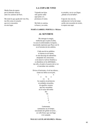 40
LA COPA DE VINO
Medio llena de espera
por el añorado silencio
entre los caminos de París.
Me tomó lo que queda del vino frío,
tan frío como el corazón
que no te encuentra
en este lugar.
Viajando tan lejos
sólo quería soñar
aquí junto a ti...
promesas al viento.
Me bebo tu sonrisa,
te busco y no estás,
te extraño y no te veo llegar;
¿dónde te he de hallar?.
Copa de vino eres tú,
sedienta de ti te he de tomar;
cariño mío recuerda mi existir,
te espero aun aquí.
MARÍA GABRIEL PORTILLA -México-
AL SENTIRTE
Me entregas tu magia;
medicina que es para el alma,
le curas la enfermedad a la lejanía…
inyectando esperanza que fluye con fe
en el torrente de mis anhelos.
Cada una de tus palabras
se interna en mi mente,
es una descarga de adrenalina
atrapando mis emociones…
a mi ansia la vuelves frenética y
se abandona en las debilidades…
tan sólo, al sentir el susurro de tu voz
al merodear mis sentidos.
Diviso el horizonte, el sol me abraza…
siento tus labios en mi piel,
r n
e lo a
vo te
los suspiros en primavera
en anidados recuerdos,
de aquellos veranos
que hoy sucumben
en el ocaso del otoño
des
ho
j
a
d
o.
Lentamente
caminamos en el tiempo,
rescatando del gélido invierno…
un valle fresco que nos haga
vivir amando.
MAGALI AGUILAR SOLORZA -México-
 