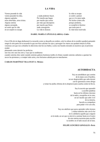 51
LA VIDA
Vamos pasando la vida
vamos pasando los días,
algunos agitados
otros aburridos, otros tristes.
Alguna sonrisa
alguna carcajada,
un sentir que la vida
en un suspiro se escapa
y nada podemos hacer.
Por mucho que hagas
por mucho que corras
por más que desesperes
por mucho que llores
nada conseguirás.
La vida te alcanza
la vida se escapa
es sentir y pensar
que se vive para nada.
No luches contra ella
porque perderás,
se cumplirá el destino
que tenía para ti
la vida tiene reservada.
ISABEL MARÍA CAÑUELO (LARISA) -Cádiz-
Con el filo de mi daga deshuesaré tu recuerdo como se desuella un cordero, solo la cabeza de tu nombre quedará goteando
sangre la otra parte de tu recuerdo la que nos hizo calcinar los ojos y perseguir los mares esa quedará intacta la fruta
venenosa con que nos colmabas la dulcísima miel de esa bahía y como nos besaba mirando en nuestros ojos al próximo
orador
planeando como derretir las profecías
uno tras otro uno tras otro y vaya que te amábamos
cuando sonreías dios santo cuando sonreías galaxia luminosa rumbo al clímax cuando sonreías salíamos a quemar las
naves las promesas y a romper toda carta y nos heríamos adrede para no marcharnos.
CARLOS MARTÍNEZ VILLANUEVA -México-
AUTODIDACTA
Soy un autodidacta que camina
de la mano con el hambre,
un ser despreciable que sabe dormir
con la ignorancia como abrigo
y tomar las pullas elitistas de tu desprecio para usarlas contra la lluvia.
Soy la escoria que aprendió
a escribir palabras
hasta en los últimos rincones
de la nada y escupirlas en tu cara,
un ser inculto que sabe vivir
de su miseria,
hacerla su compañera
para poder vivir con ella.
Soy ese adefesio que quiso aprender sobre átomos
y tantas tonterías más con la luz
de tu sabiduría aquella que colgaste
en la tarde, un ser que se atrevió a caminar hasta en el rastro
de una sonrisa nocturna para escribir
tu nombre en el lado oscuro de la luna.
FELIPE SÁNCHEZ GONZALES -Perú-
 