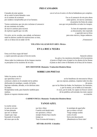 56
PIES CANSADOS
Cansados de estar quietos
de no sentir la tierra húmeda o seca
en el caminar de aventuras
por senderos inexplorables por el ser humano.
Vamos caminemos que mis pies reclaman el cansancio
de una caminata sin rumbo,
de nuevos caminos para recorrer
de explorar aquello que veo allá.
Un cerro, un rio, un plan, una cañada, un barranco
nada los detiene cuando de exploraciones se trata,
solo es el deseo de un andar sin fin
con el sol en el rostro o la lluvia bañándonos por completo.
Ese es el cansancio de mis pies ahora
están quietos, sin nuevas caminatas,
sin ponerse las botas de campo
esas que son perdurables en todos los tiempos.
Es hora de emprender camino
ya descansados, han respirado
y agarrado nuevos bríos
para estas nuevas y largas andanzas.
¡Vámonooos!
YOLANDA SALAZAR OLIVARES -México-
EN LA BOCA NEGRA
Estoy en la boca negra del túnel
y espero paciente que pase el tren de noche.
Ahora todos los traductores de las lenguas muertas
se precipitan en las escaleras de mi casa.
Atención señores
les grito a los mecánicos dormidos en la locomotora
el poeta es frágil como el papel en los dientes de las llamas
el poeta es duro como el diamante en la boca de los tiranos.
ION CRISTOFOR -Rumanía- Traducción Elisabeta Botan
SOBRE LOS POETAS
Sobre los poetas se dice
que aparentan como si
comiesen a diario en el comedor de los pobres
disfrazados de mendigos, cuando, de hecho,
lágrimas redondas, doradas, se les deslizan entre
los dedos
Rompiéndose tarde, para bastarles también para
mañana.
Quizás ni siquiera intentan entrar
en los batallones de mercenarios felices
que sus esposas, piadosas, respetan todos los días
de ayuno,
que no les faltan las bodas, los bautismos, los funerales,
o, por lo menos, así se habla en el mercado...
A veces, por la tarde, los separa un frescor sonoro
de las palabras asilvestradas tras tanto esperar
su creación.
CARMEN FOCȘA -Rumanía- Traducción Elisabeta Botan
TANGO AZUL
La noche serena
tu cara en mi cara
la luna plateada
que nos ve danzar
suspiro que viaja
buscando el recuerdo
del amor que un día
nos hizo vibrar
Cuartito azul donde tanto
nos quisimos y felices
siempre fuimos hace mucho
tiempo ya
Trae el aroma del tiempo y
la nostalgia de aquel pibe
que ya nunca volverá.
Tango amargo azulito
como el cielo
borra este desconsuelo
¡Bandoneón no llores más!
DÉVORA DANTE -Colombia-
 