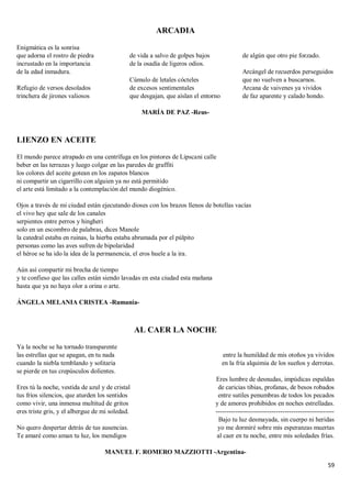 59
ARCADIA
Enigmática es la sonrisa
que adorna el rostro de piedra
incrustado en la importancia
de la edad inmadura.
Refugio de versos desolados
trinchera de jirones valiosos
de vida a salvo de golpes bajos
de la osadía de ligeros odios.
Cúmulo de letales cócteles
de excesos sentimentales
que desgajan, que aíslan el entorno
de algún que otro pie forzado.
Arcángel de recuerdos perseguidos
que no vuelven a buscarnos.
Arcana de vaivenes ya vividos
de faz aparente y calado hondo.
MARÍA DE PAZ -Reus-
LIENZO EN ACEITE
El mundo parece atrapado en una centrífuga en los pintores de Lipscani calle
beber en las terrazas y luego colgar en las paredes de graffiti
los colores del aceite gotean en los zapatos blancos
ni compartir un cigarrillo con alguien ya no está permitido
el arte está limitado a la contemplación del mundo diogénico.
Ojos a través de mi ciudad están ejecutando dioses con los brazos llenos de botellas vacías
el vivo hey que sale de los canales
serpientes entre perros y hingheri
solo en un escombro de palabras, dices Manole
la catedral estaba en ruinas, la hierba estaba abrumada por el púlpito
personas como las aves sufren de bipolaridad
el héroe se ha ido la idea de la permanencia, el eros huele a la ira.
Aún así compartir mi brecha de tiempo
y te confieso que las calles están siendo lavadas en esta ciudad esta mañana
hasta que ya no haya olor a orina o arte.
ÁNGELA MELANIA CRISTEA -Rumanía-
AL CAER LA NOCHE
Ya la noche se ha tornado transparente
las estrellas que se apagan, en tu nada
cuando la niebla temblando y solitaria
se pierde en tus crepúsculos dolientes.
Eres tú la noche, vestida de azul y de cristal
tus fríos silencios, que aturden los sentidos
como vivir, una inmensa multitud de gritos
eres triste gris, y el albergue de mi soledad.
No quero despertar detrás de tus ausencias.
Te amaré como aman tu luz, los mendigos
entre la humildad de mis otoños ya vividos
en la fría alquimia de los sueños y derrotas.
Eres lumbre de desnudas, impúdicas espaldas
de caricias tibias, profanas, de besos robados
entre sutiles penumbras de todos los pecados
y de amores prohibidos en noches estrelladas.
-------------------------------------------------------
Bajo tu luz desmayada, sin cuerpo ni heridas
yo me dormiré sobre mis esperanzas muertas
al caer en tu noche, entre mis soledades frías.
MANUEL F. ROMERO MAZZIOTTI -Argentina-
 