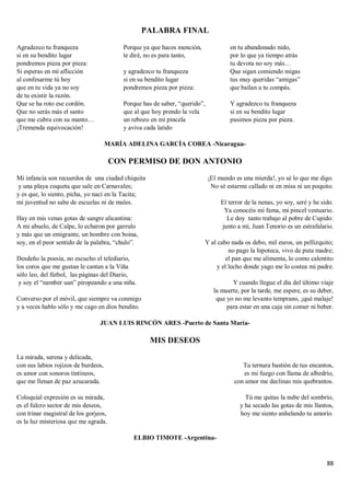 88
PALABRA FINAL
Agradezco tu franqueza
si en su bendito lugar
pondremos pieza por pieza:
Si esperas en mí aflicción
al confesarme tú hoy
que en tu vida ya no soy
de tu existir la razón.
Que se ha roto ese cordón.
Que no serás más el santo
que me cubra con su manto…
¡Tremenda equivocación!
Porque ya que haces mención,
te diré, no es para tanto,
y agradezco tu franqueza
si en su bendito lugar
pondremos pieza por pieza:
Porque has de saber, “querido”,
que al que hoy prendo la vela
un rebozo en mí pincela
y aviva cada latido
en tu abandonado nido,
por lo que ya tiempo atrás
tu devota no soy más…
Que sigan comiendo migas
tus muy queridas “amigas”
que bailan a tu compás.
Y agradezco tu franqueza
si en su bendito lugar
pusimos pieza por pieza.
MARÍA ADELINA GARCÍA COREA -Nicaragua-
CON PERMISO DE DON ANTONIO
Mi infancia son recuerdos de una ciudad chiquita
y una playa coqueta que sale en Carnavales;
y es que, lo siento, picha, yo nací en la Tacita;
mi juventud no sabe de escuelas ni de males.
Hay en mis venas gotas de sangre alicantina:
A mi abuelo, de Calpe, lo echaron por garrulo
y más que un emigrante, un hombre con boina,
soy, en el peor sentido de la palabra, “chulo”.
Desdeño la poesía, no escucho el telediario,
los coros que me gustan le cantan a la Viña
sólo leo, del fútbol, las páginas del Diario,
y soy el “namber uan” piropeando a una niña.
Converso por el móvil, que siempre va conmigo
y a veces hablo sólo y me cago en dios bendito.
¡El mundo es una mierda!, yo sé lo que me digo.
No sé estarme callado ni en misa ni un poquito.
El terror de la nenas, yo soy, seré y he sido.
Ya conocéis mi fama, mi pincel vestuario.
Le doy tanto trabajo al pobre de Cupido:
junto a mí, Juan Tenorio es un estrafalario.
Y al cabo nada os debo, mil euros, un pellizquito;
no pago la hipoteca, vivo de puta madre;
el pan que me alimenta, lo como calentito
y el lecho donde yago me lo costea mi padre.
Y cuando llegue el día del último viaje
la muerte, por la tarde, me espere, es su deber,
que yo no me levanto temprano, ¡qué malaje!
para estar en una caja sin comer ni beber.
JUAN LUIS RINCÓN ARES -Puerto de Santa María-
MIS DESEOS
La mirada, serena y delicada,
con sus labios rojizos de burdeos,
es amor con sonoros tintineos,
que me llenan de paz azucarada.
Coloquial expresión es su mirada,
es el fulcro sector de mis deseos,
con trinar magistral de los gorjeos,
es la luz misteriosa que me agrada.
Tu ternura bastión de tus encantos,
es mi fuego con llama de albedrío,
con amor me declinas mis quebrantos.
Tú me quitas la nube del sombrío,
y ha secado las gotas de mis llantos,
hoy me siento anhelando tu amorío.
ELBIO TIMOTE -Argentina-
 