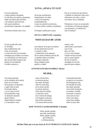 92
LUNA: ¡APAGA TU LUZ!
Casi sin respuestas
a todas nuestras incógnitas
la vida fluye sin opción a preguntas,
nadie nos indica qué está bien,
o al contrario; qué está mal,
solo equivocándonos,
encontramos respuestas a lo andado.
Erraremos muchas más veces,
de las que acertaremos,
tropezaremos sin saber,
y solo al levantarnos,
comprenderemos
lo que nos enseña la existencia,
si somos sabios, eruditos o prudentes.
El tiempo cambia paso a paso
hoy ya no somos los que fuimos
y mañana no sabremos cómo será...
soñaremos con soles y cielos
con mares, ríos y montañas.
Perderemos el ayer en un presente
y le diremos a la luna que apague,
¡sus quimeras y su última luz,
ante el mañana!
SILVIA CARIGNANO -Argentina-
NOSTALGIAS DE AYER
El ayer quedó allá, atrás
no olvidado
pero simplemente está
como un recuerdo
o como una serie de recuerdos
nostalgias que acuden a mi mente
y se entrelazan con mil razones
que me permiten asegurar que
puestas en una balanza
el saldo es positivo:
una infancia en la que la aventura
de una inmersión en el río
o cruzarlo a nado
y adentrarme en la espesura
de ese monte tenebroso aún de día
o aquellas tardes en la plaza
las largas caminatas
hacia cualquier parte
pueblo y ciudad
monte y mar
cañaverales y pavimento
ayer se fue
pero vive hoy
y revive casi siempre
cuando mi hijo me pide
que le cuente alguna
de esas aventuras…
nostalgias de un ayer
presente para siempre.
ANTONIO SÁNCHEZ RAMÍREZ -México-
MUJER...
Una mujer desnuda
en las tinieblas de la noche,
tiene en sí la fuente
de la pasión y el derroche,
y agita sobre su piel
la lisonjera llama,
y en su carne la miel
en la penumbra vaga,
su desnudez desnuda
ignoto frenesí,
donde habita el suspiro
y el murmullo voraz,
como celo de fiera,
en huracán procaz,
una mujer desnuda
sobre la cama tibia,
en la oscura alcoba
es éxtasis inmenso,
vibra entre las cobijas
y como lava corre,
en el volcán de entrega
es la hoguera suntuosa,
unta el beso alucinante
y la caricia efervescente,
la desnudez desnuda
se agita en el concierto,
del pentagrama rojo
de melodía hirviente,
una mujer desnuda
en la noche alcahueta,
es amante y semilla
savia pura y esencia,
como anís en licor
como vino añejo,
como fruta madura
sobre la mesa tibia.
JOSÉ VICENTE CASTRO ROMERO -Colombia-
Italia, grande, grande,
por tanto monumento.
Italia, grande, grande,
por el Barroco
y el Renacimiento.
Del libor Dime qué es lo que siento de JUAN MURILLO CASTILLEJO -Madrid-
 