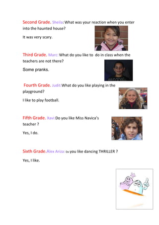 Second Grade. Sheila: What was your reaction when you enter
into the haunted house?

It was very scary.



Third Grade. Marc: What do you like to do in class when the
teachers are not there?

Some pranks.


Fourth Grade. Judit:What do you like playing in the
playground?

I like to play football.



Fifth Grade. Xavi:Do you like Miss Navica’s
teacher ?

Yes, I do.



Sixth Grade.Alex Ariza: Do you like dancing THRILLER ?
Yes, I like.
 