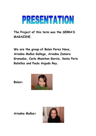 The Project of this term was the SERRA’S
MAGAZINE.



We are the group of Belen Perez Nava,
Ariadna Muñoz Gallego, Ariadna Zamora
Granados, Carla Manchon Garcia, Xenia Peris
Baliellas and Paula Argudo Rey.




Belen=




Ariadna Muñoz=
 