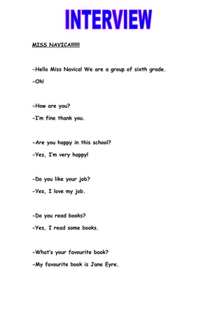 MISS NAVICA!!!!!!!



-Hello Miss Navica! We are a group of sixth grade.

-Oh!



-How are you?

-I’m fine thank you.



-Are you happy in this school?

-Yes, I’m very happy!



-Do you like your job?

-Yes, I love my job.



-Do you read books?

-Yes, I read some books.



-What’s your favourite book?

-My favourite book is Jane Eyre.
 