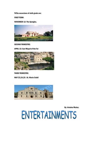 ThThe excursions of sixth grade are:

FIRST TERM:

NOVEMBER 12: The Quingles.




SECOND TRIMESTRE:

APRIL 15: San Miquel of the Fai




THIRD TRIMESTRE:

MAY 23,24,25 : St. Maria Colell




                                       By: Ariadna Muñoz.
 