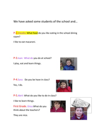 We have asked some students of the school and…


P-2.Claudia: What food do you like eating in the school dining
room?

I like to eat macaroni.




P-3.Ivan: What do you do at school?
I play, eat and learn things.




P-4.Sara: Do you be have in class?
Yes, I do.



P-5.Abril: What do you like to do in class?
I like to learn things.

First Grade. Erica:What do you
think about the teachers?

They are nice.
 