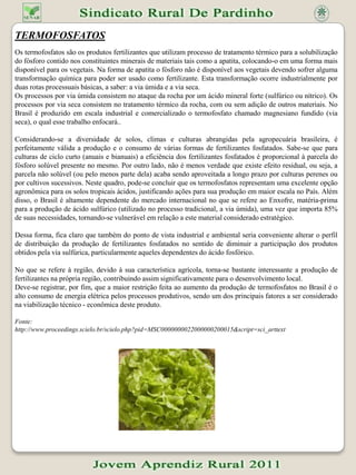 FosfatosFoi liberado o uso de fosfatos não tradicionais para a alimentação do gado, como os de rocha e o superfosfato triplo. Pesquisadores da Embrapa Gado de Corte alertam para algumas recomendações.Uma portaria do Ministério da Agricultura e do Abastecimento - MAA, de fevereiro deste ano, liberou a utilização de fosfatos (fontes de fósforo) não tradicionais na alimentação de bovinos. É o caso de fosfatos de rocha e do Superfosfato triplo. Essa decisão há muito vinha sendo cobrada por pecuaristas como uma alternativa para baratear os custos com misturas minerais, embora produtores de suplementos minerais venham afirmando que a substituição da fonte de fósforo tem efeito mínimo no custo do suplemento, especialmente no caso do Superfosfato triplo.Pesquisadores da Embrapa Gado de Corte, alertam para cuidados a serem tomados. Alguns são a necessidade de controle das matérias-primas que serão usadas no preparo das misturas, a busca de orientação técnica e o perigo de substituição indevida de componentes para não exceder os limites de tolerância do animal. Recentemente, a Secretaria de Apoio Rural e Cooperativismo do MAA, em instrução normativa, especificou as formas de utilização e preparo das formulações contendo fosfatos.De um modo geral, as pastagens brasileiras são deficientes em fósforo. Essa deficiência provoca perda de peso e redução na produção de vacas de cria. O gado pode receber esse elemento ao consumir misturas minerais balanceadas contendo fosfatos. O bicálcico é o mais comumente utilizado.Fosfatos como os de rocha (tapira, de patos, de araxá) podem ser utilizados em certas situações, como na terminação em confinamento, mas são potencialmente tóxicos, especialmente para animais jovens e vacas de cria. Eles contém mais baixa quantidade de fósforo disponível ao gado se comparado às fontes tradicionais e alta taxa de flúor.O flúor é tóxico para os bovinos e afeta, principalmente, os ossos e dentes do animal. Em médio e longo prazos, o efeito dessa acumulação de flúor pode se manifestar por lesões nas áreas afetadas, manqueira, fraturas e diminuição do consumo de alimentos, causando a perda de peso animal. Além disso, misturas contendo alto teor de fosfato de rocha não são agradáveis ao paladar animal. Para que o gado coma uma quantidade suficiente de mistura para suprir suas necessidades, ela deve estar bem balanceada e ser consumida nas quantidades adequadas.Fonte: http://www.senarpr.org.br/index.php?option=com_content&task=view&id=9&Itemid=11#