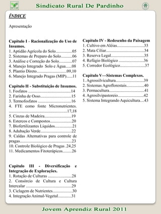 ÍNDICEApresentação Capítulo I - Racionalização do Uso de Insumos.1. Aptidão Agrícola do Solo................052. Sistemas de Preparo do Solo...........06 3. Análise e Correção do Solo.............074. Manejo Integrado  Solo e Água......085. Plantio Direto.............................09,106. Manejo Integrado Pragas (MIP)......11Capítulo II - Substituição de Insumos.1. Fosfatos .........................................142. Farinha de Osso..............................153. Termofosfatos ................................164. FTE como fonte Micronutrientes. ........................................................17,185. Cinzas de Madeira..........................196. Estercos e Compostos.....................207. Biofertilizantes Líquidos.................218. Adubação Verde..............................229. Caldas Alternativas para controle de pragas..................................................2310. Controle Biológico de Pragas .24,2511. Medicamentos Fitoterápicos.........26Capítulo III - Diversificação e Integração de Explorações.1. Rotação de Culturas .......................282. Consórcio de Cultura e Cultura Intercalar ............................................293. Ciclagem de Nutrientes...................304. Integração Animal-Vegetal.............31Capítulo IV - Redesenho da Paisagem1. Cultivo em Aléias..........................332. Mata Ciliar.....................................343. Reserva Legal................................354. Refúgio Biológico ........................365. Corredor Ecológico........................37Capítulo V—Sistemas Complexos.1. Agrossilvicultura...........................392. Sistemas Agroflorestais.................403. Permacultura..................................414. Agrosilvipastoreio.........................425. Sistema Integrando Aquicultura....43