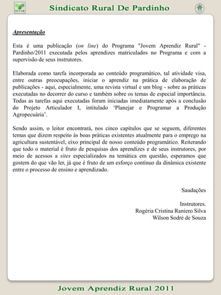 ApresentaçãoEsta é uma publicação (online) do Programa "Jovem Aprendiz Rural" - Pardinho/2011 executada pelos aprendizes matriculados no Programa e com a supervisão de seus instrutores.Elaborada como tarefa incorporada ao conteúdo programático, tal atividade visa, entre outras preocupações, iniciar o aprendiz na prática de elaboração de publicações - aqui, especialmente, uma revista virtual e um blog - sobre as práticas executadas no decorrer do curso e também sobre os temas de especial importância. Todas as tarefas aqui executadas foram iniciadas imediatamente após a conclusão do Projeto Articulador I, intitulado ‘Planejar e Programar a Produção Agropecuária’.Sendo assim, o leitor encontrará, nos cinco capítulos que se seguem, diferentes temas que dizem respeito às boas práticas existentes atualmente para o emprego na agricultura sustentável, eixo principal de nosso conteúdo programático. Reiterando que todo o material é fruto de pesquisas dos aprendizes e de seus instrutores, por meio de acessos a sites especializados na temática em questão, esperamos que gostem do que vão ler, já que é fruto de um esforço contínuo da dinâmica existente entre o processo de ensino e aprendizado.SaudaçõesInstrutores.Rogéria Cristina Raniero SilvaWilson Sodré de Souza