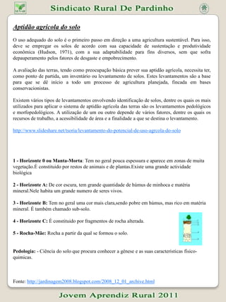 Aptidão agrícola do soloO uso adequado do solo é o primeiro passo em direção a uma agricultura sustentável. Para isso, deve se empregar os solos de acordo com sua capacidade de sustentação e produtividade econômica (Hudson, 1971), com a sua adaptabilidade para fins diversos, sem que sofra depauperamento pelos fatores de desgaste e empobrecimento.A avaliação das terras, tendo como preocupação básica prever sua aptidão agrícola, necessita ter, como ponto de partida, um inventário ou levantamento de solos. Estes levantamentos são a base para que se dê início a todo um processo de agricultura planejada, fincada em bases conservacionistas. Existem vários tipos de levantamentos envolvendo identificação de solos, dentre os quais os mais utilizados para aplicar o sistema de aptidão agrícola das terras são os levantamentos pedológicos e morfopedológicos. A utilização de um ou outro depende de vários fatores, dentre os quais os recursos de trabalho, a acessibilidade de área e a finalidade a que se destina o levantamento.http://www.slideshare.net/tsoria/levantamento-do-potencial-de-uso-agrcola-do-solo1 - Horizonte 0 ou Manta-Morta: Tem no geral pouca espessura e aparece em zonas de muita vegetação.É constituido por restos de animais e de plantas.Existe uma grande actividade biológica2 - Horizonte A: De cor escura, tem grande quantidade de húmus de minhoca e matéria mineral.Nele habita um grande numero de seres vivos.3 - Horizonte B: Tem no geral uma cor mais clara,sendo pobre em húmus, mas rico em matéria mineral. É também chamado sub-solo.4 - Horizonte C: É constituido por fragmentos de rocha alterada.5 - Rocha-Mãe: Rocha a partir da qual se formou o solo.Pedologia: - Ciência do solo que procura conhecer a génese e as suas caracteristicasfisico-quimicas.Fonte: http://jardinagem2008.blogspot.com/2008_12_01_archive.html