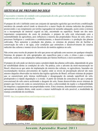 SISTEMAS DE PREPARO DO SOLO É necessário o máximo de cuidado com a preparação do solo, que é um dos mais importantes componentes do custo de produção. O preparo do solo é definido como um conjunto de operações agrícolas que envolvem a mobilização mecânica da camada arável (onde se desenvolve a maior fração do sistema radicular das plantas), promovendo o seu rompimento em torrões (agregados) de tamanho adequado, assim como a mistura ou a incorporação de material vegetal ou não, encontrado na superfície. Sendo um dos mais importantes componentes do custo de produção, o preparo do solo está relacionado com a sustentabilidade da agricultura, pois influencia a maioria das propriedades físicas do solo, afeta os processos biológicos e condiciona o estabelecimento, o desenvolvimento e a produção das plantas cultivadas. Para aumentar a produção das plantas, os sistemas de preparo têm de facilitar a conservação do solo e da água, criar condições que estimulem o desenvolvimento do sistema radicular das culturas e manter níveis favoráveis de matéria orgânica no solo. Não existe uma receita de preparo do solo que possa ser aplicada com sucesso em qualquer situação. Sistemas de preparo do solo apropriados são específicos para o solo, o clima e para a espécie cultivada, sendo as suas adaptações influenciadas por fatores biofísicos e sócio-econômicos.  O preparo do solo pode ser decisivo para a produtividade das plantas cultivadas, dependendo do grau de sensibilidade destas às condições de solo. Na prática, com o advento da moto-mecanização no Brasil, observou-se que antes da implantação da maioria das culturas, os agricultores, baseados em recomendações técnicas provenientes de regiões onde os níveis de precipitação pluvial são mais amenos daqueles observados na maioria das regiões agrícolas do Brasil, utilizam sistemas de preparo que se caracterizam pela intensa mobilização e desagregação da camada superficial do solo, predispondo-o à rápida degradação e à erosão. A partir da tomada de consciência de que o preparo convencional do solo estava acelerando o desgaste do solo, foram desenvolvidos novos sistemas de preparo que levam em conta as características do solo, a pluviosidade da região e a disponibilidade de máquinas e equipamentos nas propriedades rurais. Estes sistemas, denominados conservacionistas, apresentam no plantio direto, onde ocorre a menor mobilização de solo possível, a modalidade de manejo considerada de excelência.  FONTE:http://www.grupocultivar.com.br/artigos/artigo.asp?id=232  agricolaibicatu.com/ma_6.html  weblogs.escrever.org/index.php/mestrexaman/20.www.mfrural.com.br/ 