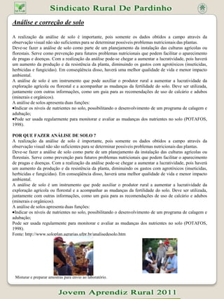 Análise e correção de soloA realização da análise de solo é importante, pois somente os dados obtidos a campo através da observação visual não são suficientes para se determinar possíveis problemas nutricionais das plantas.Deve-se fazer a análise de solo como parte de um planejamento da instalação das culturas agrícolas ou florestais. Serve como prevenção para futuros problemas nutricionais que podem facilitar o aparecimento de pragas e doenças. Com a realização da análise pode-se chegar a aumentar a lucratividade, pois haverá um aumento da produção e da resistência da planta, diminuindo os gastos com agrotóxicos (inseticidas, herbicidas e fungicidas). Em conseqüência disso, haverá uma melhor qualidade de vida e menor impacto ambiental.A análise de solo é um instrumento que pode auxiliar o produtor rural a aumentar a lucratividade da exploração agrícola ou florestal e a acompanhar as mudanças da fertilidade do solo. Deve ser utilizada, juntamente com outras informações, como um guia para as recomendações de uso de calcário e adubos (minerais e orgânicos).A análise de solos apresenta duas funções:Indicar os níveis de nutrientes no solo, possibilitando o desenvolvimento de um programa de calagem e adubação;