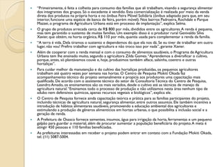    “Primeiramente, é feita a colheita para consumo das famílias que ali trabalham, visando a segurança alimentar
    dos integrantes dos grupos. Só o excedente é vendido. Esta comercialização é realizada por meio da venda
    direta dos produtos na própria horta e no ônibus Feira Móvel Solidária (ônibus adaptado para que, em seu
    interior, funcione uma espécie de banca de feira, porém móvel). Nos bairros Padroeira, Rochdale e Parque
    Mazzei, o programa de Agricultura Urbana está em processo de implantação”, explica Selma.
   O grupo de produtos arrecada cerca de R$ 800 por mês, divididos entre os agricultores. A renda é pequena,
    mas tem garantido o sustento de muitas famílias. Um exemplo disso é o produtor rural Genivaldo Silva
    Xavier, que obtém, na horta orgânica, R$ 110 por mês, quantia usada para complementar a renda da família.
   “A terra é vida. Dela tiramos o sustento e dependemos do que ela nos dá. Se eu tiver de trabalhar em outro
    lugar, não vou! Prefiro trabalhar com agricultura e não troco isso por nada”, garante Xavier.
   Além de cooperar com a renda mensal e com o consumo de alimentos saudáveis, o Programa de Agricultura
    Urbana tem lhe ensinado muito, segundo a agricultora Zilda Gomes. “Aprendemos a diversificar o cultivo,
    porque, antes, só plantávamos couve e, hoje, produzimos também alface, salsinha, coentro e outras
    hortaliças”.
   Para cuidar melhor da manutenção e do cultivo das hortaliças produzidas, os pequenos agricultores
    trabalham até quatro vezes por semana nas hortas. O Centro de Pesquisa Mokiti Okada faz
    acompanhamento técnico do projeto semanalmente e propicia aos produtores uma capacitação mais
    qualificada. De acordo com o assistente técnico do setor de Consultoria Técnica do Centro de Pesquisa,
    Leandro Amado, os ensinamentos são os mais variados, desde o cultivo até as técnicas de manejo da
    agricultura natural. “Ensinamos todo o processo de produção e não utilizamos nesta área nenhum tipo de
    adubo nem defensivos químicos, apenas recursos vegetais e biológicos”, explica ele.
   O Centro de Pesquisa fornece ainda capacitação teórica e prática para as famílias participantes do projeto,
    incluindo técnicas de agricultura natural, segurança alimentar, entre outros assuntos. Ele também incentiva a
    introdução de hábitos alimentares saudáveis, promovendo a educação ambiental dos agricultores e
    estimulando a produção de gêneros alimentícios em hortas urbanas, o que possibilita a inclusão social e a
    geração de renda.
   A Prefeitura de Osasco fornece sementes, insumos, água para irrigação da horta, ferramentas e um pequeno
    galpão para guardar o material, além de procurar aumentar a população beneficiária do projeto. A meta é
    atingir 450 pessoas e 110 famílias beneficiadas.
   As prefeituras interessadas em receber o projeto podem entrar em contato com a Fundação Mokiti Okada,
    tel. (11) 5087-5004.
 