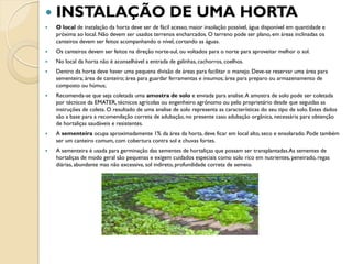    INSTALAÇÃO DE UMA HORTA
   O local de instalação da horta deve ser de fácil acesso, maior insolação possível, água disponível em quantidade e
    próxima ao local. Não devem ser usados terrenos encharcados. O terreno pode ser plano, em áreas inclinadas os
    canteiros devem ser feitos acompanhando o nível, cortando as águas.
   Os canteiros devem ser feitos na direção norte-sul, ou voltados para o norte para aproveitar melhor o sol.
   No local da horta não é aconselhável a entrada de galinhas, cachorros, coelhos.
   Dentro da horta deve haver uma pequena divisão de áreas para facilitar o manejo. Deve-se reservar uma área para
    sementeira; área de canteiro; área para guardar ferramentas e insumos; área para preparo ou armazenamento de
    composto ou húmus;
   Recomenda-se que seja coletada uma amostra de solo e enviada para analise. A amostra de solo pode ser coletada
    por técnicos da EMATER, técnicos agrícolas ou engenheiro agrônomo ou pelo proprietário desde que seguidas as
    instruções de coleta. O resultado de uma analise de solo representa as características do seu tipo de solo. Estes dados
    são a base para a recomendação correta de adubação, no presente caso adubação orgânica, necessária para obtenção
    de hortaliças saudáveis e resistentes.
   A sementeira ocupa aproximadamente 1% da área da horta, deve ficar em local alto, seco e ensolarado. Pode também
    ser um canteiro comum, com cobertura contra sol e chuvas fortes.
   A sementeira é usada para germinação das sementes de hortaliças que possam ser transplantadas.As sementes de
    hortaliças de modo geral são pequenas e exigem cuidados especiais como solo rico em nutrientes, peneirado, regas
    diárias, abundante mas não excessiva, sol indireto, profundidade correta de semeio.
 