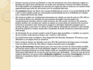    Existem insumos prontos que facilitam o trato da sementeira, tais como substrato orgânico e
    bandejas de isopor para acondicionar as mudas com tamanhos e numero de células variáveis.
    As mudas podem ser produzidas em caixotes, em copos de café, ou ainda em um canteiro feito
    especialmente para este fim, de acordo com as condições descritas.
   Os canteiros devem ser feitos com enxada, trabalhando-se a terra a uma profundidade de 40
    a 50 cm. Este trabalho pode ser mecanizado. A profundidade da terra trabalhada tem relação
    com o desenvolvimento das raízes.
   Os canteiros podem ser simplesmente levantados em relação ao nível do solo, em 30 a 40 cm.
    Os canteiros feitos com elevação do solo possuem drenagem natural, podem ser
    constantemente revirados, mas em solos arenosos não vão manter sua forma. Os canteiros
    podem também ser cercados por tijolos ou tabuas ou construídos em alvenaria. Ao construir
    canteiros é necessário estar atento para assegurar a drenagem deixando passagem para o
    excesso de água, o que inclui um dreno na parte inferior da parede do canteiro e uma camada
    de pedras, pequena a médias, recobrindo a totalidade do fundo. Canteiros construídos duram
    mais tempo.
   As dimensões de um canteiro podem variar. A largura deve possibilitar o trabalho no canteiro
    de um só lado- onde alcance o braço- até 1 metro a 1,20 metros.
   O comprimento deve se adaptar à área disponível não devendo ultrapassar 10 metros, o que
    dificultaria a circulação entre os canteiros.
   Entre canteiros devem ser deixadas ruas com 40 a 50 centímetros de largura para circulação.
    Caso se utilize carrinho de mão, deixar a largura necessária para a passagem.
   Algumas ferramentas indispensáveis para uma horta são: carrinho de mão, enxada, enxadão,
    pá, ancinho, sacho, colher de muda, plantador, regador ou mangueira ou sistema de irrigação,
    tesoura de podar, barbante ou arame. Podem ainda ser necessários bomba costal e nível A, este
    último para delimitação de curvas de nível em áreas com declividade. Como se trata de horta
    orgânica falaremos um pouco sobre adubação orgânica e produção decomposto. Como já
    dissemos é necessário deixar uma área dentro da horta para armazenar ou produzir a
    adubação.
 