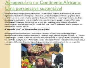 Agropecuária no Continente Africano:
    Uma perspectiva sustentável
   Não se trata de assunto pouco discutido na mídia e na educação o problema da fome crônica em diversas
    regiões da África, notadamente na porção subsaariana. Devido às condições climáticas e geográficas desse
    continente, o que se nota é o regime restrito de chuvas, concentrando-se em certos períodos do ano. Ora, a
    atividade agropecuária, como toda atividade humana, necessita consumir água para prosperar. Dentro das
    condições específicas desse continente, o que se pode fazer para se garantir a produção adequada de
    mantimentos para abastecer as populações locais e ainda gerar renda? A resposta certamente passa pelo uso
    sustentável dos recursos naturais.
   A “revolução verde” e o uso racional da água e do solo

    De clima predominantemente árido e semi-árido, o continente africano conta com solos geralmente
    empobrecidos e muito suscetíveis à desertificação. Conforme artigo publicado no jornal britânico The Guardian
    e traduzido para a Gazeta do Povo em sua edição eletrônica, referindo-se à posição da FAO (Organização das
    Nações Unidas para Agricultura e Alimentação) sobre a escassez de alimentos neste continente, constata-se que
    a produção não foi capaz de atender à pressão populacional, o que ocasionou grande alta nos preços dos
    mesmos.
 