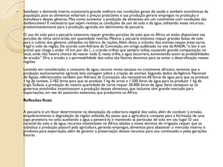    Satisfazer a demanda interna ocasionaria grande melhora nas condições gerais de saúde e também econômicas da
    população, pois os alimentos voltariam a preços praticáveis e sua produção geraria empregos na produção e
    manufatura desses gêneros. Mas como aumentar a produção de alimentos em um continente com condições tão
    desfavoráveis? É necessário que sejam revistas as condições de uso de solo e da água, utilizando esses recursos,
    predominantemente para a produção agrícola, em detrimento da pecuária.
    O uso do solo para a pecuária extensiva requer grandes porções de solo, que na África só estão disponíveis nas
    porções de clima semi-árido, em quantidade restrita. Mesmo a pecuária intensiva requer grandes faixas de solo
    para o cultivo dos gêneros utilizados no fabrico de rações. Além disso, o trânsito dos animais nessas áreas torna
    frágil o solo da região. De acordo com Adriana da Conceição, em artigo publicado no site da ANDA, “o boi é um
    animal que chega a andar 10 km por dia (...) criando trilhas que sempre utiliza, causando grande compactação no
    local, onde não haverá chance de nascer nada. E, nesta trilha, a água escorrerá, aumentando assim as probabilidades
    de erosão.” Ora, a erosão e a permeabilidade dos solos são fatores decisivos para se evitar a desertificação nessas
    regiões.
    Levando em consideração o consumo de água, recurso muito escasso no continente africano, veremos que a
    produção exclusivamente agrícola leva vantagem sobre a criação de animais. Segundo dados da Agência Nacional
    de Águas, referenciados também por Adriana da Conceição, são necessários 60 litros de água para que se produza
    1 kg de tomate, 2.182 litros para que se produza 1 kg de arroz e 1.500 litros de água para se produzir 1 kg de
    trigo. Todavia, a produção da mesma quantidade de carne requer 20.000 litros de água. Seria vantajoso se os
    governos envolvidos incentivassem a produção desses alimentos, que inclusive têm grande mercado para
    exportações, em vez do pastoreio extensivo, que predomina na África.
    Reflexões finais

    A pecuária é um fator determinante na devastação da cobertura vegetal dos solos, além de conduzir à erosão,
    empobrecimento e degradação da região utilizada. Ao passo que a agricultura compete para a formação de uma
    capa protetora no solo, auxiliando a água a penetrá-lo e mantendo as partículas de solo em seu lugar. O uso
    racional do solo e da água, recursos inestimáveis na África, aliados a novas técnicas de irrigação, requer que se
    substitua a produção pastoril pela agricultura, gerando empregos, alimentos para abastecer o mercado interno e
    produtos para exportação, além de garantir a preservação desses recursos para uso continuado e pelas gerações
    futuras.
 