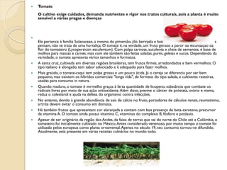    Tomate
    O cultivo exige cuidados, demanda nutrientes e rigor nos tratos culturais, pois a planta é muito
    sensível a várias pragas e doenças




    Ele pertence à família Solanaceae, a mesma do pimentão, jiló, berinjela e batata, mas diferente do que muitos
    pensam, não se trata de uma hortaliça. O tomate é, na verdade, um fruto gerado a partir da fecundação da
    flor do tomateiro (Lycopersicon esculentum). Com polpa carnosa, suculenta e cheia de sementes, é base de
    molhos para massas e carnes, mas com ele também são feitas saladas, purês, geléias e sucos. Dependendo da
    variedade, o tomate apresenta vários tamanhos e formatos.
   A santa cruz, cultivada em diversas regiões brasileiras, tem frutos firmes, arredondados e bem vermelhos. O
    tipo italiano é alongado, tem sabor adocicado e é adequado para fazer molhos.
   Mais graúdo, o tomate-caqui tem polpa grossa e um pouco ácida. Já o cereja se diferencia por ser bem
    pequeno, mas existem os híbridos comerciais "longa vida", de formato do tipo salada, e cultivares rasteiras,
    usadas para consumo in natura.
   Quando maduro, o tomate é vermelho graças à farta quantidade de licopeno, substância que combate os
    radicais livres por meio de sua ação antioxidante. Além disso, previne o câncer de próstata, ovário e mama,
    reduz o colesterol e ajuda na defesa do organismo contra infecções.
   No entanto, devido à grande abundância de sais de cálcio no fruto, portadores de cálculos renais, reumatismo,
    artrite devem evitar o consumo em demasia.
   Há também frutos que apresentam cor alaranjada e contam com boa presença de beta-caroteno, precursor
    da vitamina A. O tomate ainda possui vitamina C, vitaminas do complexo B, fósforo e potássio.
   Apesar de ser originário da região dos Andes, da faixa de terras que vai do norte do Chile até a Colômbia, o
    tomateiro foi inicialmente cultivado no México. Antes considerado venenoso, por muito tempo o tomate foi
    utilizado pelos europeus como planta ornamental. Apenas no século 19, seu consumo tornou-se difundido.
    Atualmente, está presente em várias receitas culinárias no mundo todo.
 
