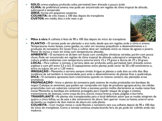    SOLO: areno-argiloso, profundo, solto, permeável, bem drenado e pouco ácido
    CLIMA: de preferência ameno, mas pode ser encontrado em regiões de clima tropical de altitude,
    subtropical e temperado
    ÁREA: hortas em pequenos canteiros
    COLHEITA: de três meses a 100 dias depois do transplante
    CUSTOS: em média, dois a três reais o pé




   Mãos à obra A colheita é feita de 90 a 100 dias depois do início do transplante
   PLANTIO - O tomate pode ser plantado o ano todo, desde que em regiões onde o clima é ameno.
    Temperaturas muito baixas, como geadas, ou calor em excesso, prejudicam o desenvolvimento e a
    produção do tomateiro. Em locais frios, o cultivo deve ser realizado entre os meses de agosto e janeiro.
    Plante de março a maio em áreas com temperaturas elevadas.
    AMBIENTE - O tomateiro se dá bem em locais com condições climáticas variadas, porém com pouca
    chuva. Pode ser encontrado em regiões de clima tropical de altitude, subtropical e temperado. Mas a
    cultura prefere ambientes com temperatura noturna entre 15 e 19 graus e diurna de 19 a 24 graus.
    LOCAL - Para cultivar o tomate, o terreno deve ser profundo, solto, permeável, bem drenado, areno-
    argiloso e com pH entre 5,5 e 6,5. O espaçamento entre plantas pode variar de 50 a 60 centímetros e,
    entre os sulcos, de um a 1,20 metro.
    IRRIGAÇÃO - Mantenha o terreno sempre úmido. Irrigue as plantas a cada dois ou três dias. Boa
    incidência de sol também é recomendado, pois evita o desenvolvimento de plantas finas e quebradiças.
    DICA - O tomateiro apresenta bom crescimento quando no mesmo canteiro são plantadas ervas
    aromáticas.
    PROPAGAÇÃO - Inicie o plantio do tomateiro pelo sistema de mudas produzidas em bandejas de
    isopor. Coloque as sementes, que podem ser compradas em lojas de produtos agropecuários, nas células
    preenchidas com um substrato comercial. Evite o excesso, porém molhe diariamente as mudas nessa fase
    inicial. Mantenha as bandejas em ambiente protegido, para impedir ataque de pragas e insetos
    transmissores de doenças, como traça-do-tiro, ácaros, mosca branca, tripes, pulgões e burrinho.
    TRANSPLANTE - As plantas são transplantadas para o local definitivo assim que as mudas atingirem de
    quatro a cinco folhas, ou de sete a dez centímetros de altura. Sem apertar muito as hastes, amarre varas
    de bambu ou madeira de dois metros de altura em cada planta.
    COLHEITA - Com muitos ramos e caule flexível, o tomateiro tem sua colheita depois de 90 a 100 dias
    do início do transplante. Como o tomate continua amadurecendo fora do pé, pode ser colhido ainda não
    maduros.
 