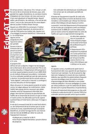 EduCAT 1x1
         Els temps canvien, i de pressa. Fins i tot per un edi-
         fici com el de la Universitat de Cervera, que, amb
                                                                         •Un ordinador de sobretaula per al professorat
                                                                         •Un armari per als ordinadors portàtils de
         gairebé tres segles d’existència, és una bona mostra            l’alumnat.
         d’adaptació als nous temps i als nous usos que se           A banda de l’equipament específic de cada aula,
         li han anat adjudicant al llarg del temps. Aquest           també ha calgut dotar el centre de diversos enca-
         edifici, ple d’història i de vivències, n’ha vist de tots   minadors i commutadors per reforçar les diverses
         colors i, avui en dia, bona part de les seves depen-        xarxes informàtiques de què disposa el centre.
         dències acullen l’Institut Antoni Torroja.
                                                                     La previsió inicial del Departament d’Ensenyament
         Aquest curs 2010-2011 ha començat a l’institut              era de 4 aules per al programa (amb una dotació
         amb una novetat important: els alumnes del 1r               econòmica de 15.000€ per a la seva adequació),
         cicle de l’ESO porta una maleta més. Aquest curs            però el nostre centre ha adaptat totes les aules de
         s’ha endegat el projecte EduCAT1x1 i l’alumnat de           l’edifici per quan es vagi estenent el programa.
         1r i 2n d’ESO faran
                                                                                                  Un altre dels aspectes
         algunes de les
                                                                                                  clau en la posada en
         assignatures amb
                                                                                                  marxa d’aquest progra-
         l’ajut d’un ordina-
                                                                                                  ma ha estat la formació
         dor portàtil.
                                                                                                  del professorat que hi
         Durant el darrer                                                                         participa.
         trimestre del curs
                                                                                                  El Departament d’En-
         passat va comen-
                                                                                                  senyament ha proposat
         çar a implantar-se
                                                                                                  uns cursos presencials i
         en el primer curs
                                                                                                  telemàtics (a distància)
         d’ESO i aquest curs
                                                                                                  per tal que el profes-
         ja s’ha estès a tot
                                                                                                  sorat es formi en les
         el 1r cicle.
                                                                                                  eines informàtiques que
         El projecte Edu-                                                                         s’utilitzen en les aules
         CAT1x1 té com a objectiu integrar les tecnologies           digitals.
         de la informació i de la comunicació (les TIC) en els
                                                                     En aquests cursos, el professorat aprèn tant el
         centres educatius. El Departament d’Ensenyament
                                                                     funcionament dels nous aparells de què disposa a
         va iniciar aquest projecte durant el curs 2009-2010
                                                                     l’aula (com per exemple, l’ús de les pissarres digi-
         en els instituts d'educació secundària, i contempla
                                                                     tals) com l’adaptació o creació de nous materials
         l'ús d'un ordinador portàtil per part de cada alumne
                                                                     didàctics que aprofitin les potencialitats d’aquests
         o alumna i la transformació de les actuals aules en
                                                                     recursos tecnològics (com els entorns virtuals
         “aules digitals”, amb accés a Internet i a continguts i
                                                                     d’aprenentatge del tipus Moodle) o com trobar
         recursos educatius en format digital.
                                                                     materials didàctics i recursos pedagògics ja creats
         Abans de posar en marxa aquest projecte al nostre           per altres professors o per les editorials de llibres
         centre, ha calgut adequar les instal·lacions i dotar        de text (com el portal Alexandria o el portal Àtria).
         l’edifici dels equips tècnics necessaris per poder
                                                                     El procés d’implantació del programa es clou amb
         treballar amb tot l’equipament informàtic des-
                                                                     la dotació a cada alumne del 1r cicle de l’ESO d’un
         plegat. Hem de tenir presents les peculiaritats de
                                                                     ordinador personal portàtil amb el qual accedirà
         l’edifici de la Universitat de Cervera en què es troba
         el nostre centre i les dificultats que ha de superar
         qualsevol tipus d’instal·lació o obra que s’hi dugui a
         terme.
         A més de la renovació total de la instal·lació elèctri-
         ca i de l’enllumenat de tot el centre que es va dur
         a terme fa 2 anys, específicament per al projecte
         EduCAT1x1, el centre ha hagut de fer una inversió
         total de més de 60.000€ per dotar les aules de
         l’equipament necessari:
             •Cablejat per a instal·lar la WI-FI
             •Una Pissarra Digital Interactiva i pissarra blanca
             de projecció.
 8
 