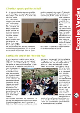 L’institut aposta pel Boc’n Roll
El 2 de desembre dues tècniques del Consell Co-         ecològic, reciclable i molt resistent. És fàcil d’obrir
marcal de la Segarra van repartir gratuïtament un       i tancar, i és adaptable a les diferents dimensions
boc’n roll per a cada alumne/a de 1r, 2n i 3r d’ESO     dels entrepans, fruites, galetes, etc. Les seves
del nostre institut.                                                                      mides són de 18 x
L’ IES Antoni Torroja                                                                     12,5 cm (quan està
col·labora en el progra-                                                                  plegat) i de 49,5 x
ma d’Escoles Verdes                                                                       29,5 cm (quan està
per tal de reduir els re-                                                                 obert).
sidus procedents dels                                                                     El boc’n roll és eco-
embolcalls d’alumini                                                                      lògic perquè substi-
en què l’alumnat del                                                                      tueix els embolcalls
centre porta els seus                                                                     d’usar i llençar, és
entrepans de l’esmor-                                                                     higiènic, durable,
zar i altres aliments.                                                                    rentable (fins i tot a
El boc’n roll és un                                                                       la rentadora), ajus-
embolcall reutilitzable                                                                   table, lleuger, no
que serveix per em-                                                                       ocupa espai i manté
bolicar aliments o per                                                                    frescos els aliments.
fer servir de superfície                                                                  El Consell Comarcal
per menjar i així reduir la utilització d’embolcalls    de la Segarra ha distribuït 2.000 boc’n rolls entre
d’un sol ús. Els materials de què està fet són, per     les escoles i instituts de la Segarra.
una cara, cotó i polièster i, per l’altra, un plàstic



Sortida de tardor del Projecte Rius
El dia 20 de octubre al matí un grup de nois de         coses que es veien a simple vista, com la fluïdesa
l’IES Antoni Torroja vam anar a fer una inspecció       de l’aigua, el substrat del riu, la vegetació, el color,
ambiental en la zona del riu Ondara que està situ-      l’olor, deixalles, etc. Més tard vam posar-nos les
ada després de la depuradora de Cervera. Aquesta        botes i cap a l’aigua: vam mesurar el cabal de
és la zona del riu que inspeccionem periòdica-          l’aigua i vam començar a buscar vida a l’interior
ment per constatar-ne                                                                     del riu. Vam trobar
l’evolució. Es tracta                                                                     fins a quatre crancs
d’un sector especial-                                                                     de riu, cucs, sango-
ment sensible perquè                                                                      neres, plecòpters
s’hi aboquen les aigües                                                                   i més macroinver-
tractades de la depu-                                                                     tebrats. Segons les
radora de Cervera. Per                                                                    enquestes de l’estat
fer aquestes sortides                                                                     índex de macroin-
periòdiques dels de-                                                                      vertrebrats del riu,
legats ambientals del                                                                     l’estat era bo; en
nostre centre, comp-                                                                      canvi, l’estat del
tem amb el suport                                                                         bosc de ribera era
econòmic i humà del                                                                       deficient. Final-
Consell Comarcal de la                                                                    ment, vam allibe-
Segarra dins dels seus                                                                    rar els animals un
plans d’actuació per a                                                                    altre cop al riu, vam
l’Agenda 21.                                                                              acabar d’omplir el
Un autocar ens traslladà a la zona d’observació. Un     qüestionari amb la fisicoquímica de l’aigua, vam
cop allà, vam haver d’omplir un qüestionari segons      fer les motxilles un altre cop i vam tornar cap a
les dades obtingudes per saber l’estat en què es        Cervera amb nova informació que possiblement
troba el riu. El primer que vam analitzar van ser les   no sabíem sobre el petit riu Ondara.
                                                                                                                   11
 