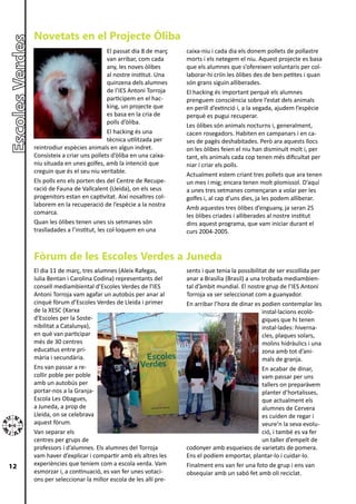 Novetats en el Projecte Òliba
                                    El passat dia 8 de març   caixa-niu i cada dia els donem pollets de pollastre
                                    van arribar, com cada     morts i els netegem el niu. Aquest projecte es basa
                                    any, les noves òlibes     que els alumnes que s’ofereixen voluntaris per col-
                                    al nostre institut. Una   laborar-hi criïn les òlibes des de ben petites i quan
                                    quinzena dels alumnes     són grans siguin alliberades.
                                    de l’IES Antoni Torroja   El hacking és important perquè els alumnes
                                    participem en el hac-     prenguem consciència sobre l’estat dels animals
                                    king, un projecte que     en perill d’extinció i, a la vegada, ajudem l’espècie
                                    es basa en la cria de     perquè es pugui recuperar.
                                    polls d’òliba.
                                                              Les òlibes són animals nocturns i, generalment,
                                    El hacking és una         cacen rosegadors. Habiten en campanars i en ca-
                                    tècnica utilitzada per    ses de pagès deshabitades. Però ara aquests llocs
     reintrodiur espècies animals en algun indret.            on les òlibes feien el niu han disminuït molt i, per
     Consisteix a criar uns pollets d’òliba en una caixa-     tant, els animals cada cop tenen més dificultat per
     niu situada en unes golfes, amb la intenció que          niar i criar els polls.
     creguin que és el seu niu veritable.
                                                              Actualment estem criant tres pollets que ara tenen
     Els polls ens els porten des del Centre de Recupe-       un mes i mig; encara tenen molt plomissol. D’aquí
     ració de Fauna de Vallcalent (Lleida), on els seus       a unes tres setmanes començaran a volar per les
     progenitors estan en captivitat. Així nosaltres col-     golfes i, al cap d’uns dies, ja les podem alliberar.
     laborem en la recuperació de l’espècie a la nostra
                                                              Amb aquestes tres òlibes d’enguany, ja seran 25
     comarca.
                                                              les òlibes criades i alliberades al nostre institut
     Quan les òlibes tenen unes sis setmanes són              dins aquest programa, que vam iniciar durant el
     traslladades a l’institut, les col·loquem en una         curs 2004-2005.


     Fòrum de les Escoles Verdes a Juneda
     El dia 11 de març, tres alumnes (Aleix Rafegas,          sents i que tenia la possibilitat de ser escollida per
     Iulia Bentan i Carolina Codina) representants del        anar a Brasília (Brasil) a una trobada mediambien-
     consell mediambiental d’Escoles Verdes de l’IES          tal d’àmbit mundial. El nostre grup de l’IES Antoni
     Antoni Torroja vam agafar un autobús per anar al         Torroja va ser seleccionat com a guanyador.
     cinquè fòrum d’Escoles Verdes de Lleida i primer         En arribar l’hora de dinar es podien contemplar les
     de la XESC (Xarxa                                                                       instal·lacions ecolò-
     d’Escoles per la Soste-                                                                 giques que hi tenen
     nibilitat a Catalunya),                                                                 instal·lades: hiverna-
     en què van participar                                                                   cles, plaques solars,
     més de 30 centres                                                                       molins hidràulics i una
     educatius entre pri-                                                                    zona amb tot d’ani-
     mària i secundària.                                                                     mals de granja.
     Ens van passar a re-                                                                    En acabar de dinar,
     collir poble per poble                                                                  vam passar per uns
     amb un autobús per                                                                      tallers on preparàvem
     portar-nos a la Granja-                                                                 planter d’hortalisses,
     Escola Les Obagues,                                                                     que actualment els
     a Juneda, a prop de                                                                     alumnes de Cervera
     Lleida, on se celebrava                                                                 es cuiden de regar i
     aquest fòrum.                                                                           veure’n la seva evolu-
     Van separar els                                                                         ció, i també es va fer
     centres per grups de                                                                    un taller d’empelt de
     professors i d’alumnes. Els alumnes del Torroja          codonyer amb esqueixos de varietats de pomera.
     vam haver d’explicar i compartir amb els altres les      Ens el podíem emportar, plantar-lo i cuidar-lo.
12   experiències que teníem com a escola verda. Vam          Finalment ens van fer una foto de grup i ens van
     esmorzar i, a continuació, es van fer unes votaci-       obsequiar amb un sabó fet amb oli reciclat.
     ons per seleccionar la millor escola de les allí pre-
 