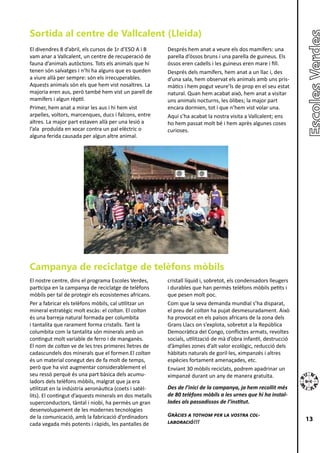 Sortida al centre de Vallcalent (Lleida)
El divendres 8 d’abril, els cursos de 1r d’ESO A i B    Després hem anat a veure els dos mamífers: una
vam anar a Vallcalent, un centre de recuperació de      parella d’óssos bruns i una parella de guineus. Els
fauna d’animals autòctons. Tots els animals que hi      óssos eren cadells i les guineus eren mare i fill.
tenen són salvatges i n’hi ha alguns que es queden      Després dels mamífers, hem anat a un llac i, des
a viure allà per sempre: són els irrecuperables.        d’una sala, hem observat els animals amb uns pris-
Aquests animals són els que hem vist nosaltres. La      màtics i hem pogut veure’ls de prop en el seu estat
majoria eren aus, però també hem vist un parell de      natural. Quan hem acabat això, hem anat a visitar
mamífers i algun rèptil.                                uns animals nocturns, les òlibes; la major part
Primer, hem anat a mirar les aus i hi hem vist          encara dormien, tot i que n’hem vist volar una.
arpelles, voltors, marcenques, ducs i falcons, entre    Aquí s’ha acabat la nostra visita a Vallcalent; ens
altres. La major part estaven allà per una lesió a      ho hem passat molt bé i hem après algunes coses
l’ala produïda en xocar contra un pal elèctric o        curioses.
alguna ferida causada per algun altre animal.




Campanya de reciclatge de telèfons mòbils
El nostre centre, dins el programa Escoles Verdes,      cristall líquid i, sobretot, els condensadors lleugers
participa en la campanya de reciclatge de telèfons      i durables que han permès telèfons mòbils petits i
mòbils per tal de protegir els ecosistemes africans.    que pesen molt poc.
Per a fabricar els telèfons mòbils, cal utilitzar un    Com que la seva demanda mundial s’ha disparat,
mineral estratègic molt escàs: el coltan. El coltan     el preu del coltan ha pujat desmesuradament. Això
és una barreja natural formada per columbita            ha provocat en els països africans de la zona dels
i tantalita que rarament forma cristalls. Tant la       Grans Llacs on s’explota, sobretot a la República
columbita com la tantalita són minerals amb un          Democràtica del Congo, conflictes armats, revoltes
contingut molt variable de ferro i de manganès.         socials, utilització de mà d’obra infantil, destrucció
El nom de coltan ve de les tres primeres lletres de     d’àmplies zones d’alt valor ecològic, reducció dels
cadascundels dos minerals que el formen.El coltan       hàbitats naturals de goril·les, ximpanzés i altres
és un material conegut des de fa molt de temps,         espècies fortament amenaçades, etc.
però que ha vist augmentar considerablement el          Enviant 30 mòbils reciclats, podrem apadrinar un
seu ressò perquè és una part bàsica dels acumu-         ximpanzé durant un any de manera gratuïta.
ladors dels telèfons mòbils, malgrat que ja era
utilitzat en la indústria aeronàutica (coets i satèl-   Des de l’inici de la campanya, ja hem recollit més
lits). El contingut d’aquests minerals en dos metalls   de 80 telèfons mòbils a les urnes que hi ha instal·
superconductors, tàntal i niobi, ha permès un gran      lades als passadissos de l’institut.
desenvolupament de les modernes tecnologies
de la comunicació, amb la fabricació d’ordinadors       Gràcies a tothom per la vostra col·
                                                        laboració!!!                                             13
cada vegada més potents i ràpids, les pantalles de
 