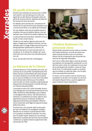 Els perills d’Internet
Xerrades
           Dimarts 2 de novembre els alumnes de 1r d’ESO
           vam assistir a una xerrada que ens va fer una
           agent del cos dels Mossos d’Esquadra sobre els
           perills de la xarxa Internet. Aquestes xerrades les
           fem durant les hores de tutoria.
           Els objectius de la xerrada són conscienciar els
           menors de l’ús que fan de la xarxa. Nosaltres com
           a menors hem de fer un ús adient de l’ordinador.
           Ens van explicar coses que ens podrien passar a
           nosaltres o bé que ens podrien afectar, com per
           exemple, que a Internet ens poden enganyar, etc.
           La xarxa d’Internet és perillosa solament si no se
           sap fer un bon ús del sistema.
           També ens van explicar algunes coses que són
           legals o il·legals quan utilitzem Internet, com per
           exemple pujar la imatge d’alguna persona que no          L’Institut Guttmann i la
           desitgi aparèixer públicament a Internet, etc.           prevenció viària
           La xarxa Internet és un estri molt útil, però no         Aquest 24 de novembre ens ha visitat un membre
           cal abusar-ne. És útil per fer treballs, per cercar      de l’Institut Guttmann, en Jordi, per parlar-nos
           informació, per comunicar-nos amb altres perso-          sobre la prevenció dels riscos a la carretera i
           nes, etc.                                                alertar-nos de la importància que té prendre les
           Va ser una xerrada molt útil i entretinguda.             mesures de seguretat adequades.
                                                                    Hem vist un vídeo sobre alguns casos de persones
                                                                    que pateixen una discapacitat causada per un acci-
                                                                    dent de cotxe o moto. Ens explicaven la seva visió
           La Setmana de la Ciència                                 de la vida després de l’accident i a què van haver
           El passat dimecres 17 de novembre vam anar els           de fer front. En Jordi també va patir un accident
           alumnes de 2n cicle d’ESO i de Batxillerat de l’IES      que el va deixar en cadira de rodes i ens ha expli-
           Antoni Torroja a la Sala d’Actes del centre perquè       cat la seva experiència personal.
           ens havien preparat una xerrada sobre la passió          En resum, ens ha sorprès a tots els alumnes que
           per la recerca científica en el marc de la 15a edició    escoltàvem la xerrada i ens ha obert una mica els
           de la Setmana de la Ciència que s’ha celebrat            ulls davant d’aquest tema, a què de vegades els
           entre els dies 12 i 22 de novembre organitzada pel       joves no donem massa importància.
           Departament d’Ensenyament i el Servei d’Innova-
           ció i Recerca Educativa (SIRE).
           La xerrada la va fer el Dr. Carles Schnabel, llicenci-
           at en Biologia per la Universitat de Barcelona l’any
           1982 i doctorat en Microbiologia, que es dedica
           a la divulgació de la ciència, i de l’astronomia en
           particular. La conferència va tractar sobre la seva
           experiència actual en la direcció científica de
           l’Agrupació Astronòmica de Sabadell i diferents
           temes relacionats amb l’Agència Espacial Europea
           (ESA) entre altres.
           En primer lloc, ens va parlar sobre la seva vida i
           per què s’ha dedicat a la investigació científica.
           Després ens va mostrar el portal web de l’ESA i
           ens va explicar els diferents materials i recursos
           que s’hi poden trobar. Després ens va ensenyar
           experiments realitzats pels alumnes de secundària
           i també ens va explicar diverses experiències dels
 14        astronautes de l’ESA.
 