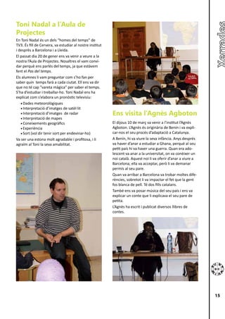 Toni Nadal a l’Aula de
Projectes
En Toni Nadal és un dels “homes del temps” de
TV3. És fill de Cervera, va estudiar al nostre institut
i després a Barcelona i a Lleida.
El passat dia 20 de gener ens va venir a veure a la
nostra l’Aula de Projectes. Nosaltres el vam convi-
dar perquè ens parlés del temps, ja que estàvem
fent el Pas del temps.
Els alumnes li vam preguntar com s’ho fan per
saber quin temps farà a cada ciutat. Ell ens va dir
que no té cap “vareta màgica” per saber el temps.
S’ha d’estudiar i treballar-ho. Toni Nadal ens ha
explicat com s’elabora un pronòstic televisiu:
   •	Dades meteorològiques
   •	Interpretació d’imatges de satèl·lit
   •	Interpretació d’imatges de radar                     Ens visita l’Agnès Agboton
   •	Interpretació de mapes
   •	Coneixements geogràfics                              El dijous 10 de març va venir a l’institut l’Agnès
   •	Experiència                                          Agboton. L’Agnès és originària de Benín i va expli-
   •	Sort (vol dir tenir sort per endevinar-ho)           car-nos el seu procés d’adaptació a Catalunya.
Va ser una estona molt agradable i profitosa, i li        A Benín, hi va viure la seva infància. Anys després
agraïm al Toni la seva amabilitat.                        va haver d’anar a estudiar a Ghana, perquè al seu
                                                          petit país hi va haver una guerra. Quan era ado-
                                                          lescent va anar a la universitat, on va conèixer un
                                                          noi català. Aquest noi li va oferir d’anar a viure a
                                                          Barcelona; ella va acceptar, però li va demanar
                                                          permís al seu pare.
                                                          Quan va arribar a Barcelona va trobar moltes dife-
                                                          rències, sobretot li va impactar el fet que la gent
                                                          fos blanca de pell. Té dos fills catalans.
                                                          També ens va posar música del seu país i ens va
                                                          explicar un conte que li explicava el seu pare de
                                                          petita.
                                                          L’Agnès ha escrit i publicat diversos llibres de
                                                          contes.




                                                                                                                 15
 