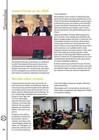 Jaume Freixas en las JOUP
                                                              a los estudiantes.
                                                              Para empezar, quiso recalcar la importancia que
                                                              tienen las jornadas para todos aquellos que, al ter-
                                                              minar los estudios postobligatorios, quieren seguir
                                                              su formación ya que nos orientan y nos informan
                                                              en estos momentos importantes de nuestra vida
                                                              sobre qué tenemos que escoger y, por lo tanto,
                                                              hay que aprovechar esta oportunidad que se nos
                                                              ofrece.
                                                              Según el periodista, siempre debemos guiarnos
                                                              por el corazón, hacer aquello que realmente nos
                                                              guste y tengamos ganas de hacer. La lejanía de una
                                                              universidad, el precio o la opinión de los padres
                                                              no tiene que condicionar nuestra decisión. Para
                                                              Jaume Freixes es muy importante que, para crecer
                                                              como personas y ser ciudadanos del mundo,
                                                              tengamos siempre una puerta abierta a éste, estar
                                                              bien informados de qué está pasando y sobre
                                                              todo viajar lo máximo posible. Además aprender
                                                              idiomas y utilizar las TIC moderadamente son unos
                                                              complementos extraordinarios para lograr éxitos
     Este pasado miércoles 16 de febrero se celebraron        en nuestra actividad académica.
     las JOUP (Jornadas de Orientación Universitaria          El último aspecto que comentó fue que el futuro
     y Profesional) en el instituto Antoni Torroja. Para      está más que nunca en nuestras manos y que cada
     finalizar la jornada, el Sr. Jaume Freixes, periodista   vez podemos llegar más lejos si hacemos las cosas
     de TV3, protagonizó una conferencia de clausura          por nosotros mismos, de manera independiente.
     para todos los asistentes, dedicada principalmente


     Xerrada sobre consum
     El passat dimarts dia 8 de març, ens van fer als         a les 2 del migdia, perquè van dirigits a diferents
     nois i noies de 2n d’ESO una conferència sobre el        publics potencials.
     consum que duia per títol El paper de la publicitat.     Ella mateixa va fer una xerrada als alumnes de 1r
     La xerrada va anar a càrrec de la Laia Pipó. Ens va      d’ESO sobre la Importància de l’adquisició d’hàbits
     parlar sobre les diferents parts del marketing, i de     en el consum impulsiu.
     com els psicòlegs treballaven dins aquest sector
     ja que un anuci sigui vist
     a la TV o sobre paper ,
     depenent de quins colors
     s’empren, ens criden més
     l’atenció i fan que aquell
     producte ens sembli més
     efectiu i ens inciti a com-
     prar-lo.
     També ens van explicar
     les diferents maneres de
     promocionar i donar a
     conèixer una marca nova
     o desconeguda. Depèn de
     l’edat, ens investiguen, no
     passen els mateixos anun-
16   cis a les 9 de la tarda que
 