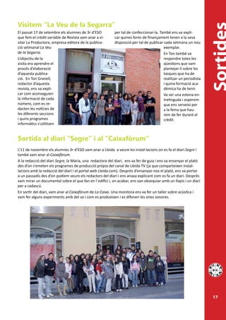 Visitem “La Veu de la Segarra”
El passat 17 de setembre els alumnes de 3r d’ESO          per tal de confeccionar-la. També ens va expli-
que fem el crèdit variable de Revista vam anar a vi-      car quines fonts de finançament tenen a la seva
sitar La Productora, empresa editora de la publica-       disposició per tal de publicar cada setmana un nou
ció setmanal La Veu                                                                      exemplar.
de la Segarra.                                                                           En Ton també va
L’objectiu de la                                                                         respondre totes les
visita era aprendre el                                                                   qüestions que vam
procés d’elaboració                                                                      plantejar-li sobre les
d’aquesta publica-                                                                       tasques que ha de
ció. En Ton Granell,                                                                     realitzar un periodista
redactor d’aquesta                                                                       i quina formació aca-
revista, ens va expli-                                                                   dèmica ha de tenir.
car com aconseguien                                                                      Va ser una estona en-
la informació de cada                                                                    tretinguda i esperem
número, com es re-                                                                       que ens serveixi per
dacten les notícies de                                                                   a la feina que hau-
les diferents seccions                                                                   rem de fer durant el
i quins programes                                                                        crèdit.
informàtics s’utilitzen


Sortida al diari “Segre” i al “Caixafòrum”
L’11 de novembre els alumnes 3r d’ESO vam anar a Lleida a veure les instal·lacions on es fa el diari Segre i
també vam anar al Caixafòrum.
A la redacció del diari Segre, la Maria, una redactora del diari, ens va fer de guia i ens va ensenyar el plató
des d’on s’emeten els programes de producció pròpia del canal de Lleida TV (ja que comparteixen instal-
lacions amb la redacció del diari i el portal web Lleida.com). Després d’ensenyar-nos el plató, ens va portar
a un passadís des d’on podíem veure els redactors del diari i ens anava explicant com es fa un diari. Després
vam mirar un documental sobre el que fan en l´edifici i, en acabar, ens van obsequiar amb un llapis i un diari
per a cadascú.
En sortir del diari, vam anar al Caixafòrum de La Caixa. Una monitora ens va fer un taller sobre acústica i
vam fer alguns experiments amb del so i com es produeixen i es difonen les ones sonores.




                                                                                                                   17
 