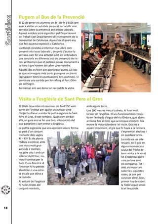 Pugem al Bus de la Prevenció
     El 12 de gener els alumnes de 3r i de 4t d’ESO vam
     anar a visitar un autobús preparat per acollir una
     xerrada sobre la prevenció dels riscos laborals.
     Aquest autobús està organitzat pel Departament
     de Treball i pel Departament d’Ensenyament de la
     Generalitat de Catalunya. Aquest és el quart any
     que fan aquesta exposició a Catalunya.
     L’activitat consistia a informar-nos sobre com
     prevenir els riscos laborals i, després d’acabar la
     xerrada, vam fer una activitat amb els ordinadors
     que consistia en diferents jocs de prevenció de ris-
     cos: problemes que et podrien passar diàriament a
     la feina i que havíem de saber com resoldre.
     Aquets jocs es feien per aconseguir punts. La clas-
     se que aconseguia més punts guanyava un premi
     (agrupaven totes les puntuacions dels alumnes). El
     premi era una sortida per fer ràfting al Parc Olím-
     pic del Segre.
     En marxar, ens van donar un record de la visita.


     Visita a l’església de Sant Pere el Gros
     El 10 de desembre els alumnes de 2n d’ESO vam            amb alguna torre.
     sortir de l’institut per agafar un autocar amb           Uns 100 metres més a la dreta, hi ha el molí
     l’objectiu d’anar a visitar la petita església de Sant   fariner de l’església. El seu funcionament consis-
     Pere el Gros, d’estil romànic. Quan vam arribar          tia en l’entrada d’aigua del riu Ondara, que abans
     allà, un guia ens va fer una breu introducció del        arribava fins al molí, que accionava el rodet i feia
     que parlaríem i vam entrar a l’església.                 moure la mola volandera i el riscle. Gràcies a
     La petita esglesiola que ara apreciem abans forma-       aquest moviment, el gra que hi havia a la farinera
     va part d’un conjunt                                                                     s’espremia i aixafava i
     monàstic dels segles                                                                     en quedava farina.
     XI – XIV. És de planta                                                                   La visita va ser inte-
     rodona o central, amb                                                                    ressant, tot i que en
     uns murs molt grui-                                                                      alguns moments (a
     xuts (de 2 metres),                                                                      causa del fred o de
     no gaire alta i amb un                                                                   tenir amics a la vora)
     interior molt fosc, no-                                                                  no s’escoltava gaire
     més il·luminat per la                                                                    o es parlava amb
     llum d’una finestra. A                                                                   els companys. Tot i
     l’interior hi ha petites                                                                 això, és important
     absidioles i una estre-                                                                  saber-les, aquestes
     ta escala que dóna a                                                                     coses, ja que per
     la teulada.                                                                              conèixer altres llocs,
     Al voltant de l’església                                                                 primer has de saber
     hi ha les restes del                                                                     la història que envol-
     conjunt monàstic,                                                                        ta el teu poble.




18
 