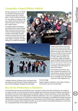 L’esquiada a Espot (Pallars Sobirà)
Els nois i noies de 1r, 2n i 3r d’ESO
de l´IES Antoni Torroja vam anar
a esquiar els dies 26, 27 i 28 de
gener a l’estació pallaresa d’Espot.
Ens vam allotjar en l’alberg Les Dai-
nes, a Espot. El primer dia ens van
donar els esquís, els pals i el casc
per a poder esquiar.
La jornada d’esquí començava a
les 10 del matí a les pistes d’Espot.
Fèiem 2 hores de curset amb mo-
nitors de l’estació agrupats segons
el nostre nivell d’esquí. Després
teníem una estona lliure per esqui-
ar al nostre aire sempre acompa-
nyats d’aguns companys. Al migdia,
dinàvem a la cafeteria de l’estació


                                                                                 Un gran inconvenient va ser que,
                                                                                 a causa d’una avaria en les instal-
                                                                                 lacions, els tres dies de l’excursió no
                                                                                 vàrem tenir aigua ni per dutxar-nos.
                                                                                 Per sort, el tercer dia ens va arribar
                                                                                 aigua des d’un llac congelat que
                                                                                 es troba a dalt de les pistes, per
                                                                                 la muntanya. L’aigua era glaçada i
                                                                                 només et podies rentar el cap; poca
                                                                                 gent ho va fer de tan freda com era.
                                                                                 A la nit, com cada any, vam anar a
                                                                                 la discoteca d’un hotel proper: hi
                                                                                 havia molt ambient.
                                                                                 A la tornada cap a Cervera, vam
                                                                                 haver d’esperar que passés la mà-
                                                                                 quina llevaneu, perquè havia nevat
                                                                                 molt i la carretera estava coberta
                                                                                 de neu. El viatge va ser molt cansat
                                                                                 ja que vam haver d’aguantar cinc
i, després de dinar, tornàvem a tenir una estona lliure      hores de viatge.
per esquiar fins que tancaven l’estació. Després tornà-      Després d’alguns entrebancs, vam arribar a Cervera,
vem al nostre alberg per recuperar-nos de l’esforç.          molt cansats, cap a les nou del vespre.

Bus de les Professions a Guissona
El 27 d’octubre els alumnes de 4t d’ESO vam anar a Guissona a visitar el Bus de les Professions. En realitat, és
un camió, un tràiler, el remolc del qual té l’interior adaptat per encabir tots el serveis que ofereix als visitants. A
dins del Bus hi ha una pissarra digital, diversos ordinadors, pòsters i panells informatius, vitrines amb objectes
de diverses professions, estris representatius de diverses professions i, fins i tot, una petita sala d’actes. Té com
objectiu oferir a l’alumnat de 3r i 4t d’ESO, per mitjà de visites concertades, la possibilitat de conèixer de prop les
característiques de la formació professional i els corresponents cicles formatius que es poden estudiar a Catalu-
nya. Com que nosaltres estem estudiant 4t d’ESO, el curs vinent tindrem la possibilitat d’estudiar un cicle forma-
tiu i, amb aquesta visita, els vam poder conèixer millor.                                                                  19
 