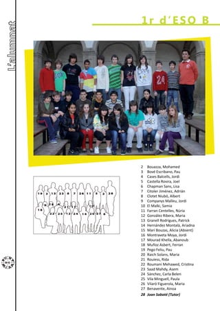 1r d’ESO B




2    Bouazza, Mohamed
3    Bové Escribano, Pau
4    Cases Balcells, Jordi
5    Castella Rovira, Joel
6    Chapman Sans, Lisa
7    Citoler Jiménez, Adrián
8    Clotet Niubó, Albert
9    Companys Malleu, Jordi
10   El Malki, Samia
11   Farran Centelles, Núria
12   González Ribera, Maria
13   Granell Rodrigues, Patrick
14   Hernández Montalà, Ariadna
15   Marí Bouzas, Alicia (Absent)
16   Montraveta Moya, Jordi
17   Mourad Khella, Abanoub
18   Muñoz Asbert, Ferran
19   Pego Feliu, Pau
20   Raich Solans, Maria
21   Rouiess, Rida
22   Roumani Mehawed, Cristina
23   Saad Mahdy, Asem
24   Sánchez, Carla Belen
25   Vila Minguell, Paula
26   Vilaró Figuerola, Maria
27   Benavente, Ainoa
28   Joan Sabaté (Tutor)
 